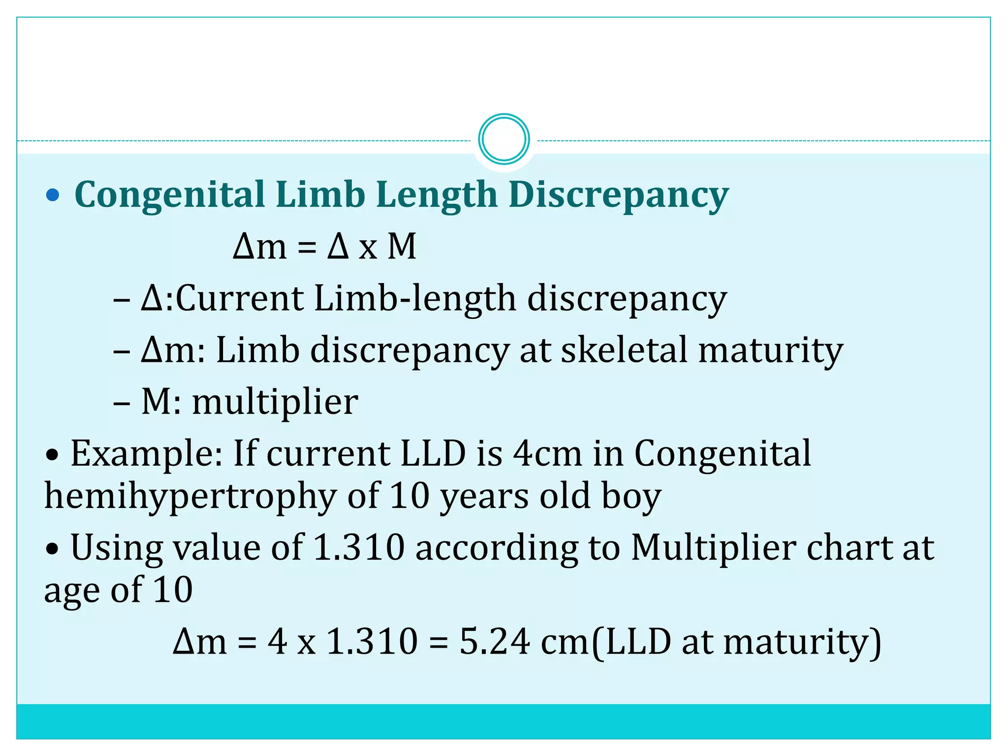  Congenital Limb Length Discrepancy
Δm = Δ x M
– Δ:Current Limb-length discrepancy
– Δm: Limb discrepancy at skeletal maturity
– M: multiplier
• Example: If current LLD is 4cm in Congenital
hemihypertrophy of 10 years old boy
• Using value of 1.310 according to Multiplier chart at
age of 10
Δm = 4 x 1.310 = 5.24 cm(LLD at maturity)
 