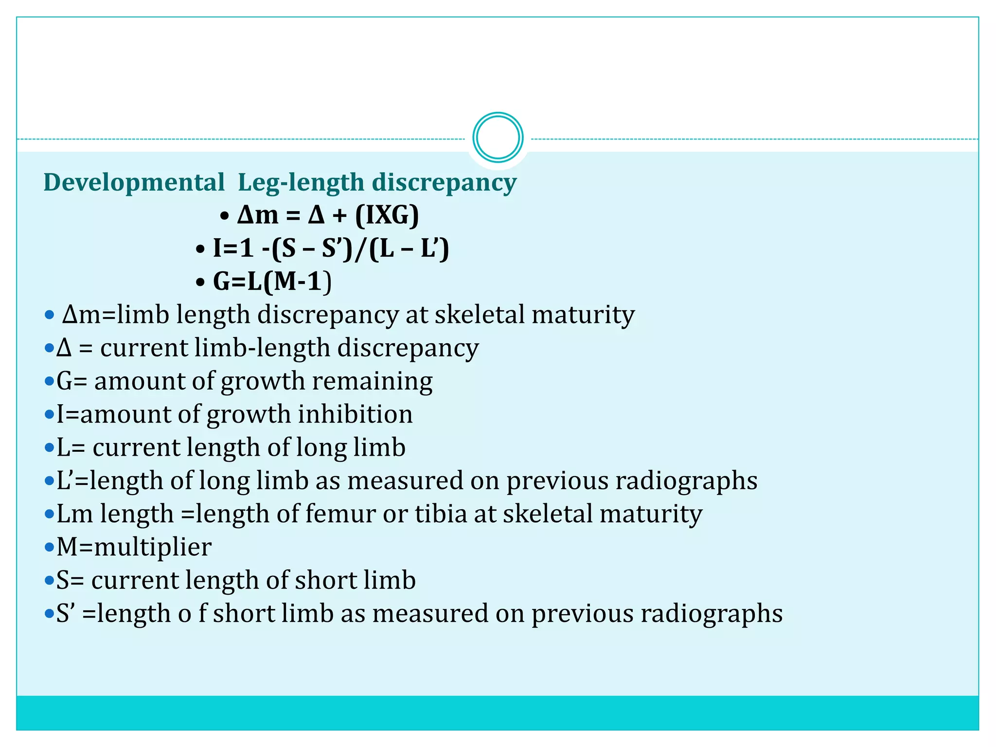 Developmental Leg-length discrepancy
• Δm = Δ + (IXG)
• I=1 -(S – S’)/(L – L’)
• G=L(M-1)
 Δm=limb length discrepancy at skeletal maturity
Δ = current limb-length discrepancy
G= amount of growth remaining
I=amount of growth inhibition
L= current length of long limb
L’=length of long limb as measured on previous radiographs
Lm length =length of femur or tibia at skeletal maturity
M=multiplier
S= current length of short limb
S’ =length o f short limb as measured on previous radiographs
 