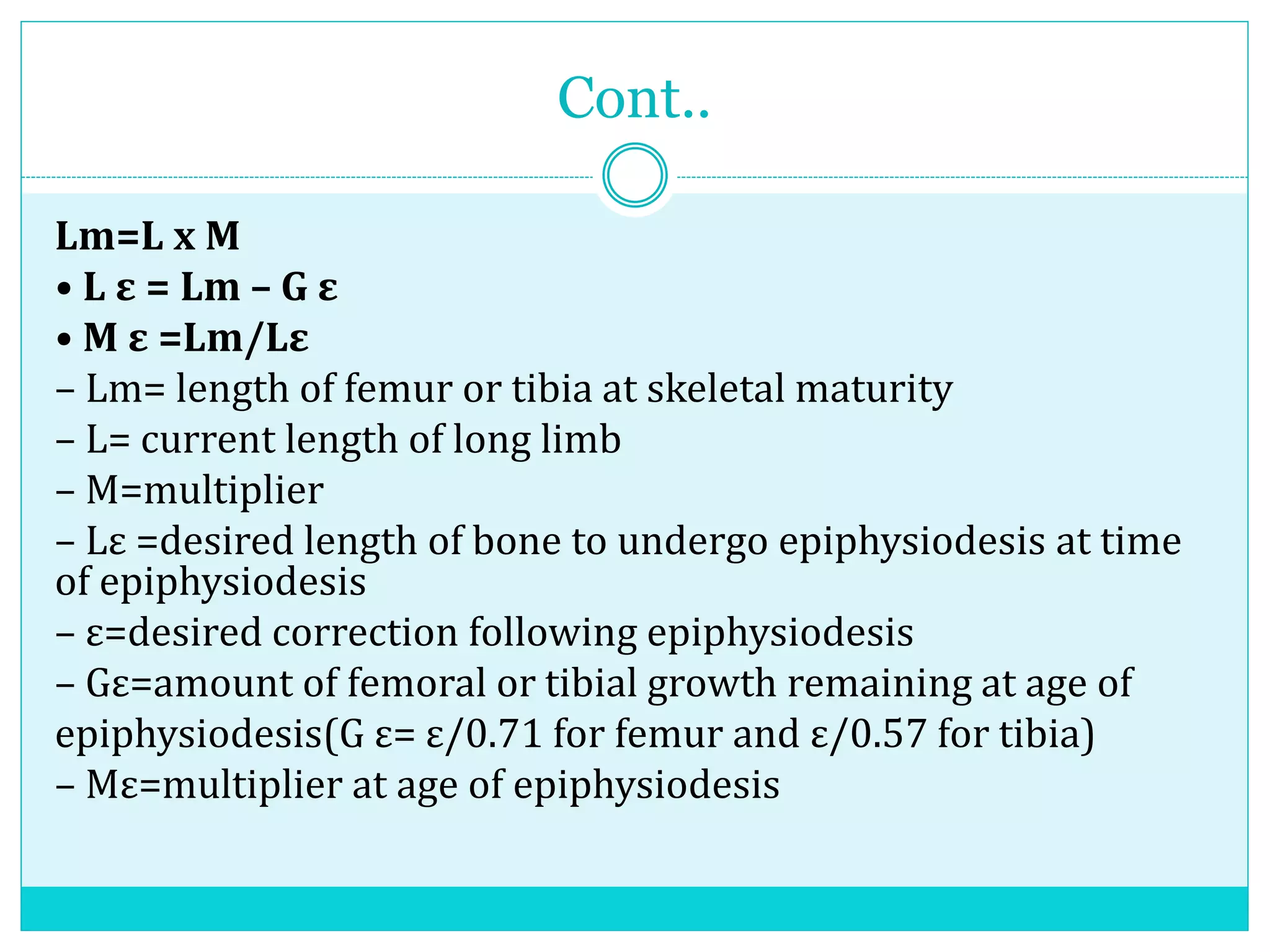 Cont..
Lm=L x M
• L ε = Lm – G ε
• M ε =Lm/Lε
– Lm= length of femur or tibia at skeletal maturity
– L= current length of long limb
– M=multiplier
– Lε =desired length of bone to undergo epiphysiodesis at time
of epiphysiodesis
– ε=desired correction following epiphysiodesis
– Gε=amount of femoral or tibial growth remaining at age of
epiphysiodesis(G ε= ε/0.71 for femur and ε/0.57 for tibia)
– Mε=multiplier at age of epiphysiodesis
 