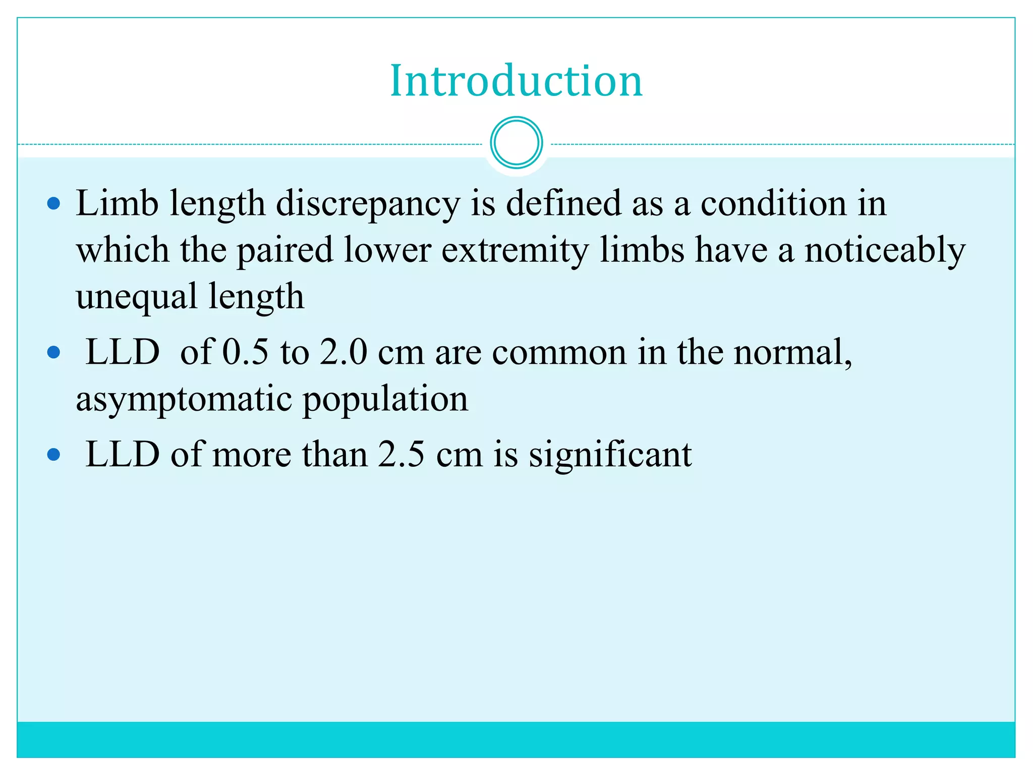 Introduction
 Limb length discrepancy is defined as a condition in
which the paired lower extremity limbs have a noticeably
unequal length
 LLD of 0.5 to 2.0 cm are common in the normal,
asymptomatic population
 LLD of more than 2.5 cm is significant
 