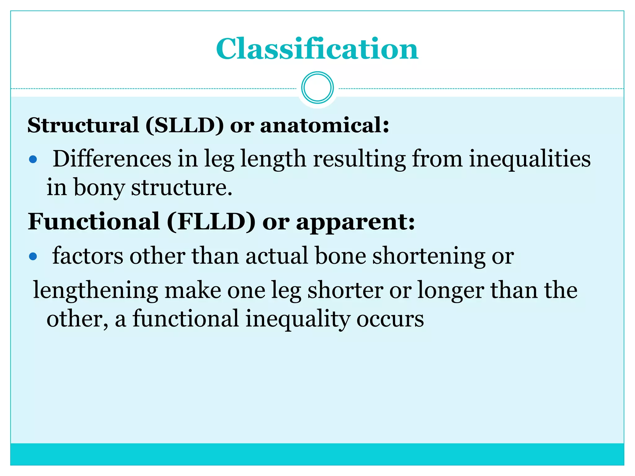 Classification
Structural (SLLD) or anatomical:
 Differences in leg length resulting from inequalities
in bony structure.
Functional (FLLD) or apparent:
 factors other than actual bone shortening or
lengthening make one leg shorter or longer than the
other, a functional inequality occurs
 