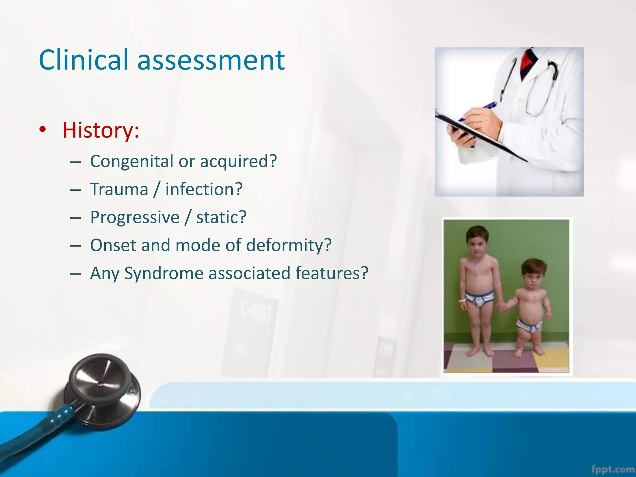 Clinical assessment
• History:
– Congenital or acquired?
– Trauma / infection?
– Progressive / static?
– Onset and mode of deformity?
– Any Syndrome associated features?
 
