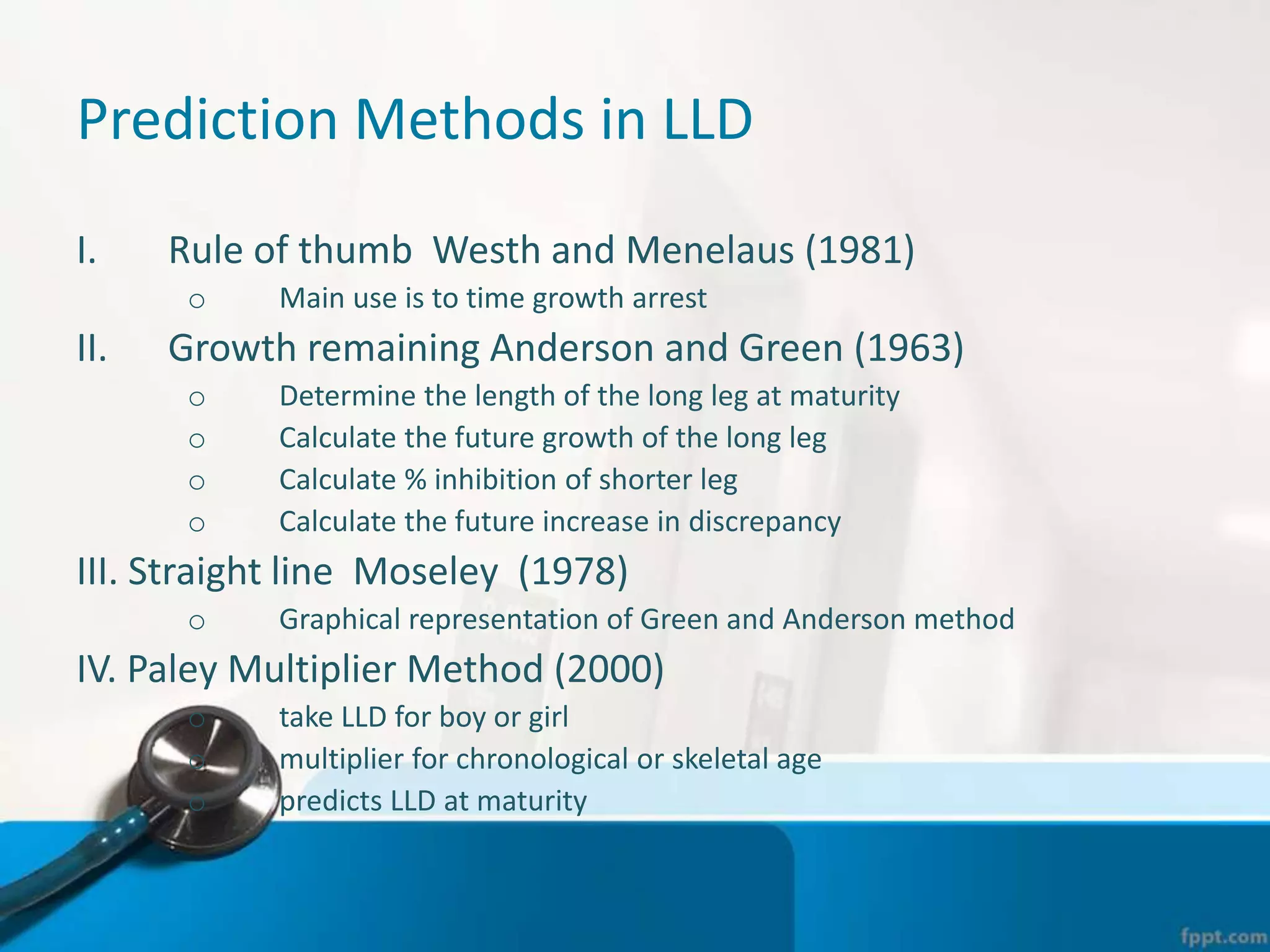 Prediction Methods in LLD
I. Rule of thumb Westh and Menelaus (1981)
o Main use is to time growth arrest
II. Growth remaining Anderson and Green (1963)
o Determine the length of the long leg at maturity
o Calculate the future growth of the long leg
o Calculate % inhibition of shorter leg
o Calculate the future increase in discrepancy
III. Straight line Moseley (1978)
o Graphical representation of Green and Anderson method
IV. Paley Multiplier Method (2000)
o take LLD for boy or girl
o multiplier for chronological or skeletal age
o predicts LLD at maturity
 