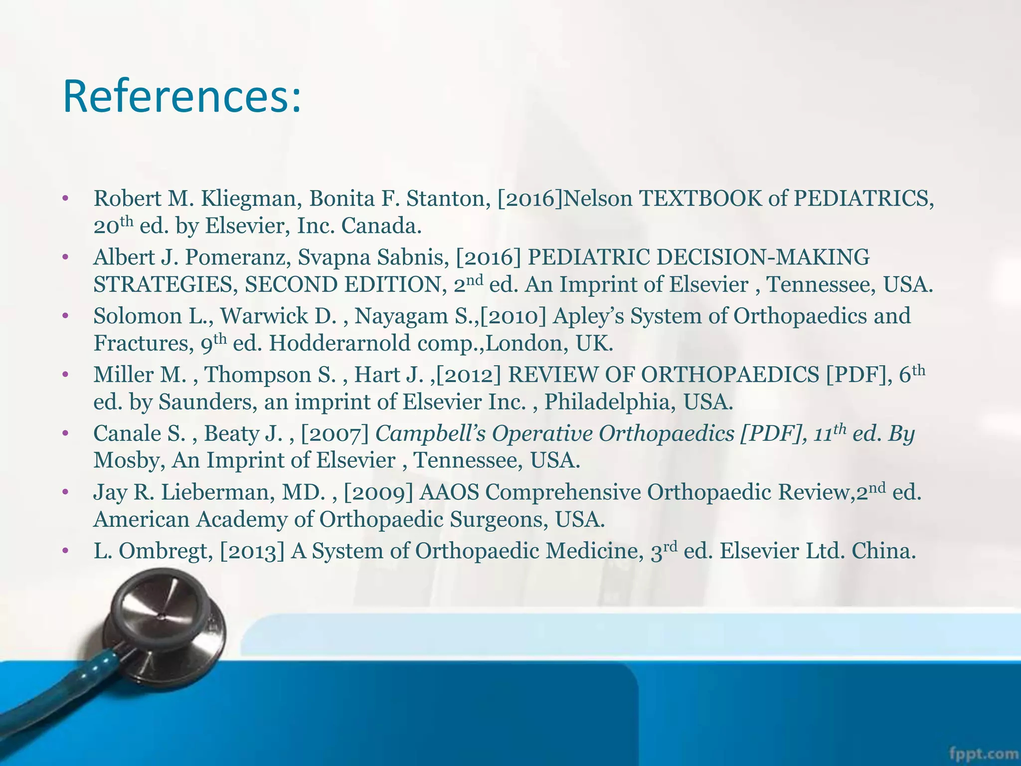 References:
• Robert M. Kliegman, Bonita F. Stanton, [2016]Nelson TEXTBOOK of PEDIATRICS,
20th ed. by Elsevier, Inc. Canada.
• Albert J. Pomeranz, Svapna Sabnis, [2016] PEDIATRIC DECISION-MAKING
STRATEGIES, SECOND EDITION, 2nd ed. An Imprint of Elsevier , Tennessee, USA.
• Solomon L., Warwick D. , Nayagam S.,[2010] Apley’s System of Orthopaedics and
Fractures, 9th ed. Hodderarnold comp.,London, UK.
• Miller M. , Thompson S. , Hart J. ,[2012] REVIEW OF ORTHOPAEDICS [PDF], 6th
ed. by Saunders, an imprint of Elsevier Inc. , Philadelphia, USA.
• Canale S. , Beaty J. , [2007] Campbell’s Operative Orthopaedics [PDF], 11th ed. By
Mosby, An Imprint of Elsevier , Tennessee, USA.
• Jay R. Lieberman, MD. , [2009] AAOS Comprehensive Orthopaedic Review,2nd ed.
American Academy of Orthopaedic Surgeons, USA.
• L. Ombregt, [2013] A System of Orthopaedic Medicine, 3rd ed. Elsevier Ltd. China.
 
