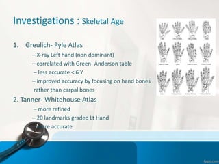 Investigations : Skeletal Age
1. Greulich- Pyle Atlas
– X-ray Left hand (non dominant)
– correlated with Green- Anderson table
– less accurate < 6 Y
– improved accuracy by focusing on hand bones
rather than carpal bones
2. Tanner- Whitehouse Atlas
– more refined
– 20 landmarks graded Lt Hand
– more accurate
 