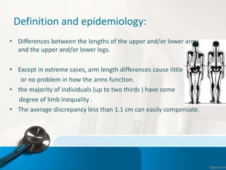 Definition and epidemiology:
• Differences between the lengths of the upper and/or lower arms
and the upper and/or lower legs.
• Except in extreme cases, arm length differences cause little
or no problem in how the arms function.
• the majority of individuals (up to two thirds ) have some
degree of limb inequality .
• The average discrepancy less than 1.1 cm can easily compensate.
 