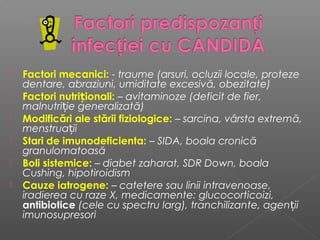  Factori mecanici: - traume (arsuri, ocluzii locale, proteze
dentare, abraziuni, umiditate excesivă, obezitate)
 Factori nutriționali: – avitaminoze (deficit de fier,
malnutriție generalizată)
 Modificări ale stării fiziologice: – sarcina, vârsta extremă,
menstruații
 Stari de imunodeficienta: – SIDA, boala cronică
granulomatoasă
 Boli sistemice: – diabet zaharat, SDR Down, boala
Cushing, hipotiroidism
 Cauze iatrogene: – catetere sau linii intravenoase,
iradierea cu raze X, medicamente: glucocorticoizi,
antibiotice (cele cu spectru larg), tranchilizante, agen iț i
imunosupresori
 