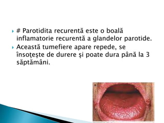  # Parotidita recurentă este o boală
inflamatorie recurentă a glandelor parotide.
 Această tumefiere apare repede, se
însoţeşte de durere şi poate dura până la 3
săptămâni.
 