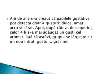  Ani de zile s-a crezut că papilele gustative
pot detecta doar 4 gusturi: dulce, amar,
acru si sărat. Apoi, după câteva descoperiri,
celor 4 li s-a mai adăugat un gust: cel
aromat. Iată că astăzi, grupul se lărgeşte cu
un nou intrat: gustul... grăsimii!
 