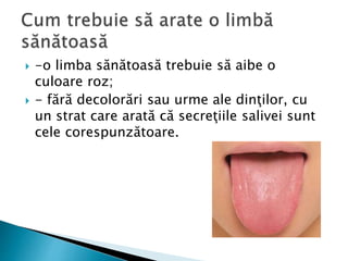  -o limba sănătoasă trebuie să aibe o
culoare roz;
 - fără decolorări sau urme ale dinţilor, cu
un strat care arată că secreţiile salivei sunt
cele corespunzătoare.
 
