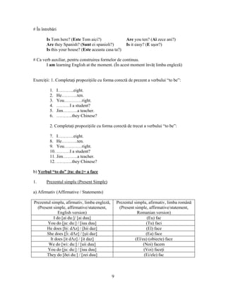 9
# În întrebări
Is Tom here? (Este Tom aici?) Are you ten? (Ai zece ani?)
Are they Spanish? (Sunt ei spanioli?) Is it easy? (E uşor?)
Is this your house? (Este aceasta casa ta?)
# Ca verb auxiliar, pentru construirea formelor de continuu.
I am learning English at the moment. (În acest moment învăţ limba engleză)
Exerciţii: 1. Completaţi propoziţiile cu forma corectă de prezent a verbului “to be”:
1. I………..eight.
2. He………..ten.
3. You…………right.
4. ………I a student?
5. Jim……….a teacher.
6. ………..they Chinese?
2. Completaţi propoziţiile cu forma corectă de trecut a verbului “to be”:
7. I………..eight.
8. He………..ten.
9. You…………right.
10. ………I a student?
11. Jim……….a teacher.
12. ………..they Chinese?
b) Verbul “to do” [tu: du:]= a face
1. Prezentul simplu (Present Simple)
a) Afirmativ (Affirmative / Statements)
Prezentul simplu, afirmativ, limba engleză,
(Present simple, affirmative/statement,
English version)
Prezentul simplu, afirmativ, limba română
(Present simple, affirmative/statement,
Romanian version)
I do [ai du:]/ [ai duu] (Eu) fac
You do [ju: du:] / [iuu duu] (Tu) faci
He does [hi: dΛz] / [hii daz] (El) face
She does [∫i: dΛz] / [şii daz] (Ea) face
It does [it dΛz] / [it daz] (El/ea) (obiecte) face
We do [wi: du:] / [uii duu] (Noi) facem
You do [ju: du:] / [iuu duu] (Voi) faceţi
They do [ðei du:] / [zei duu] (Ei/ele) fac
 