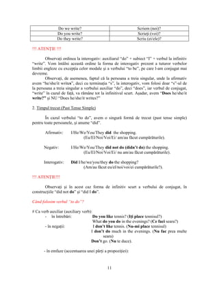 11
Do we write? Scriem (noi)?
Do you write? Scrieţi (voi)?
Do they write? Scriu (ei/ele)?
!!! ATENŢIE !!!
Observaţi ordinea la interogativ: auxiliarul “do” + subiect “I” + verbul la infinitiv
“write”. Vom întâlni această ordine la forma de interogativ prezent a tuturor verbelor
limbii engleze cu excepţia celor modale şi a verbului “to be”, pe care l-am conjugat mai
devreme.
Observaţi, de asemenea, faptul că la persoana a treia singular, unde la afirmativ
avem “he/she/it writes”, deci cu terminaţia “s”, la interogativ, vom folosi doar “s”-ul de
la persoana a treia singular a verbului auxiliar “do”, deci “does”, iar verbul de conjugat,
“write” în cazul de faţă, va rămâne tot la infinitivul scurt. Aşadar, avem “Does he/she/it
write?” şi NU “Does he/she/it writes?”
2. Timpul trecut (Past Tense Simple)
În cazul verbului “to do”, avem o singură formă de trecut (past tense simple)
pentru toate persoanele, şi anume “did”.
Afirmativ: I/He/We/You/They did the shopping.
(Eu/El/Noi/Voi/Ei/ am/au făcut cumpărăturile).
Negativ: I/He/We/You/They did not do (didn’t do) the shopping.
(Eu/El/Noi/Voi/Ei/ nu am/au făcut cumpărăturile).
Interogativ: Did I/he/we/you/they do the shopping?
(Am/au făcut eu/el/noi/voi/ei cumpărăturile?).
!!! ATENŢIE!!!
Observaţi şi în acest caz forma de infinitiv scurt a verbului de conjugat, în
construcţiile “did not do” şi “did I do”.
Când folosim verbul “to do”?
# Ca verb auxiliar (auxiliary verb):
- în întrebări: Do you like tennis? (Iţi place tennisul?)
What do you do in the evenings? (Ce faci seara?)
- în negaţii: I don’t like tennis. (Nu-mi place tennisul)
I don’t do much in the evenings. (Nu fac prea multe
seara)
Don’t go. (Nu te duce).
- în emfaze (accentuarea unei părţi a propoziţiei):
 