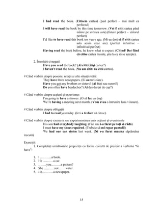 15
I had read the book. (Citisem cartea) (past perfect – mai mult ca
perfectul)
I will have read the book by this time tomorrow. (Voi fi citit cartea până
mâine pe vremea asta).(future perfect – viitorul
perfect)
I’d like to have read this book ten years ago. (Mi-aş dori să fi citit cartea
asta acum zece ani) (perfect infinitive –
infinitivul perfect)
Having read the book before, he knew what to expect. (Citind/ Dat fiind
că citise cartea înainte, ştia la ce să se aştepte).
2. Întrebări şi negaţii
Have you read the book? (Ai citit/citişi cartea?)
I haven’t read the book. (Nu am citit/ nu citii cartea).
# Când vorbim despre posesie, relaţii şi alte situaţii/stări:
They have three newspapers. (Ei au trei ziare).
Have you got any brothers or sisters? (Ai fraţi sau surori?)
Do you often have headaches? (Ai des dureri de cap?)
# Când vorbim despre acţiuni şi experienţe:
I’m going to have a shower. (O să fac un duş)
We’re having a meeting next month. (Vom avea o întrunire luna viitoare).
# Când vorbim despre obligaţii
I had to read yesterday. (Ieri a trebuit să citesc).
# Când vorbim despre cauzarea sau experimentarea unor acţiuni şi evenimente
His son had everybody laughing. (Fiul său i-a făcut pe toţi să râdă)
I must have my shoes repaired. (Trebuie să-mi repar pantofii)
We had our car stolen last week. (Ni s-a furat maşina săptămâna
trecută)
Exerciţii:
1. Completaţi următoarele propoziţii cu forma corectă de prezent a verbului “to
have”:
1. I ………..a book.
2. He ……….a car.
3. ……..you………a picture?
4. She ……….not ……water.
5. He………..a newspaper.
 