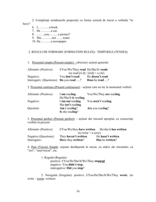 16
2. Completaţi următoarele propoziţii cu forma corectă de trecut a verbului “to
have”:
6. I ………..a book.
7. He ……….a car.
8. ……..you………a picture?
9. She ……….not ……water.
10. He………..a newspaper.
2. REGULI DE FORMARE (FORMATION RULES)- TIMPURILE (TENSES)
1. Prezentul simplu (Present simple) – obiceiuri, acţiuni generale
Afirmativ (Positive): I/You/We/They read He/She/It/ reads
(to read [ri:d] / [riid] = a citi)
Negative: You don’t read He doesn’t read
Interogativ: (Questions): Do you read…..? Does he read….?
2. Prezentul continuu (Present continuous): - acţiuni care au loc la momentul vorbirii
Afirmativ (Positive): I am reading. You/We/They are reading.
He/She/It is reading.
Negative: I am not reading. You aren’t reading.
She isn’t reading.
Question: Am I reading? Are you reading?
Is she reading?
3. Prezentul perfect (Present perfect): - acţiuni din trecutul apropiat, cu consecinţe
vizibile în prezent
Afirmativ (Positive): I/You/We/they have written. He/she/it has written.
(to write = a scrie)
Negative (Questions): They haven’t written. He hasn’t written.
Interogativ: Have they written? Has he written?
4. Past (Trecut) Simple: acţiune desfăşurată în trecut, cu mărci ale trecutului, ca
“ieri”, “anul trecut”, etc.
1. Regulat (Regular):
positive: I/You/He/She/It/We/They stopped.
negative: You didn’t stop.
interogative: Did you stop?
2. Neregulat (Irregular): positive: I/You/He/She/It/We/They wrote. (to
write – wrote- written)
 