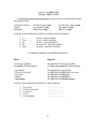 17
negative: You didn’t write.
interogativ: Did you write?
5. Past (Trecut) continuu (Past Continuous): acţiune trecută ce se desfăşoară în timpul
altei acţiuni trecute)
(Afirmative) Positive: I/He/She/It was writing. You/We/They/ were writing.
Negativ: You weren’t writing. She wasn’t writing.
Interogativ: Were you writing? Was she writing?
Exerciţiu: Treceţi verbele date la infinitiv la timpurile cerute în paranteză.
1. I ………….. (to read – prezent simplu).
2. You………. .(to go – prezent continuu)
3. He …………. (to write – prezentul perfect)
4. We……………… (to watch TV – past tense simplu)
5. They………….. (to speak – past tense continuu)
3. VORBIREA INDIRECTĂ (REPORTED SPEECH)
Direct Reported
‘I never eat vegetables’ He said (that) he never ate vegetables.
(Nu mănânc niciodată legume) (El a spus că nu mănâncă niciodată legume)
‘I’m reading’. She said (that) she was reading.
‘I’ll write to you soon.” He said (that) he would write to you soon.
‘I’ve read it.’ She said (that) she had read it.
‘I took it.’ She said (that) she had taken it.
‘I was reading.’ She said (that) she had been reading.
Exerciţiu: Treceţi propoziţiile următoare la vorbirea indirectă:
1. ‘I’m writing’ …………………….
2. ‘I’ll talk to you soon’ …………………….
3. ‘I’ve seen it’ ………………………
4. ‘I ate it’ ……………………..
5. ‘I was laughing’. ……………………….
 
