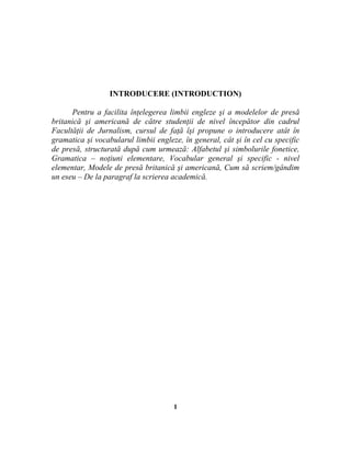 INTRODUCERE (INTRODUCTION)
Pentru a facilita înţelegerea limbii engleze şi a modelelor de presă
britanică şi americană de către studenţii de nivel începător din cadrul
Facultăţii de Jurnalism, cursul de faţă îşi propune o introducere atât în
gramatica şi vocabularul limbii engleze, în general, cât şi în cel cu specific
de presă, structurată după cum urmează: Alfabetul şi simbolurile fonetice,
Gramatica – noţiuni elementare, Vocabular general şi specific - nivel
elementar, Modele de presă britanică şi americană, Cum să scriem/gândim
un eseu – De la paragraf la scrierea academică.
1
 