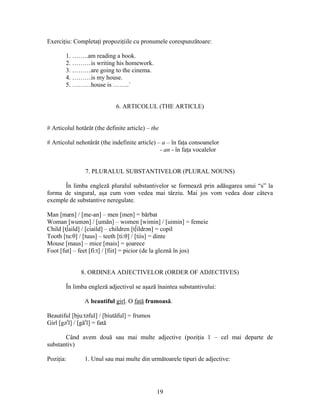 19
Exerciţiu: Completaţi propoziţiile cu pronumele corespunzătoare:
1. ……..am reading a book.
2. ………is writing his homework.
3. ………are going to the cinema.
4. ………is my house.
5. ………house is ……..`
6. ARTICOLUL (THE ARTICLE)
# Articolul hotărât (the definite article) – the
# Articolul nehotărât (the indefinite article) – a – în faţa consoanelor
- an - în faţa vocalelor
7. PLURALUL SUBSTANTIVELOR (PLURAL NOUNS)
În limba engleză pluralul substantivelor se formează prin adăugarea unui “s” la
forma de singural, aşa cum vom vedea mai târziu. Mai jos vom vedea doar câteva
exemple de substantive neregulate.
Man [mæn] / [me-an] – men [men] = bărbat
Woman [wumən] / [umăn] – women [wimin] / [uimin] = femeie
Child [t∫aild] / [ciaild] – children [t∫ildrən] = copil
Tooth [tu:θ] / [tuus] – teeth [ti:θ] / [tiis] = dinte
Mouse [maus] – mice [mais] = şoarece
Foot [fut] – feet [fi:t] / [fiit] = picior (de la gleznă în jos)
8. ORDINEA ADJECTIVELOR (ORDER OF ADJECTIVES)
În limba engleză adjectivul se aşază înaintea substantivului:
A beautiful girl. O fată frumoasă.
Beautiful [bju:təful] / [biutăful] = frumos
Girl [gər
l] / [găr
l] = fată
Când avem două sau mai multe adjective (poziţia 1 – cel mai departe de
substantiv)
Poziţia: 1. Unul sau mai multe din următoarele tipuri de adjective:
 