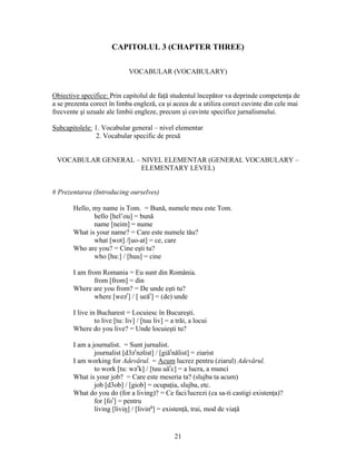 21
CAPITOLUL 3 (CHAPTER THREE)
VOCABULAR (VOCABULARY)
Obiective specifice: Prin capitolul de faţă studentul începător va deprinde competenţa de
a se prezenta corect în limba engleză, ca şi aceea de a utiliza corect cuvinte din cele mai
frecvente şi uzuale ale limbii engleze, precum şi cuvinte specifice jurnalismului.
Subcapitolele: 1. Vocabular general – nivel elementar
2. Vocabular specific de presă
VOCABULAR GENERAL – NIVEL ELEMENTAR (GENERAL VOCABULARY –
ELEMENTARY LEVEL)
# Prezentarea (Introducing ourselves)
Hello, my name is Tom. = Bună, numele meu este Tom.
hello [hel’ou] = bună
name [neim] = nume
What is your name? = Care este numele tău?
what [wot] /[uo-at] = ce, care
Who are you? = Cine eşti tu?
who [hu:] / [huu] = cine
I am from Romania = Eu sunt din România.
from [from] = din
Where are you from? = De unde eşti tu?
where [weər
] / [ ueăr
] = (de) unde
I live in Bucharest = Locuiesc în Bucureşti.
to live [tu: liv] / [tuu liv] = a trăi, a locui
Where do you live? = Unde locuieşti tu?
I am a journalist. = Sunt jurnalist.
journalist [d3ər
nəlist] / [giăr
nălist] = ziarist
I am working for Adevărul. = Acum lucrez pentru (ziarul) Adevărul.
to work [tu: wər
k] / [tuu uăr
c] = a lucra, a munci
What is your job? = Care este meseria ta? (slujba ta acum)
job [d3ob] / [giob] = ocupaţia, slujba, etc.
What do you do (for a living)? = Ce faci/lucrezi (ca sa-ti castigi existenţa)?
for [for
] = pentru
living [liviŋ] / [living
] = existenţă, trai, mod de viaţă
 