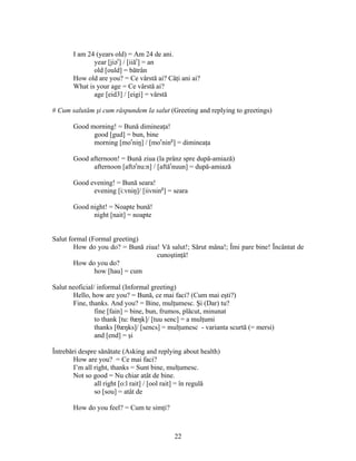 22
I am 24 (years old) = Am 24 de ani.
year [jiər
] / [iiăr
] = an
old [ould] = bătrân
How old are you? = Ce vârstă ai? Câţi ani ai?
What is your age = Ce vârstă ai?
age [eid3] / [eigi] = vârstă
# Cum salutăm şi cum răspundem la salut (Greeting and replying to greetings)
Good morning! = Bună dimineaţa!
good [gud] = bun, bine
morning [mor
niŋ] / [mor
ning
] = dimineaţa
Good afternoon! = Bună ziua (la prânz spre după-amiază)
afternoon [aftər
nu:n] / [aftăr
nuun] = după-amiază
Good evening! = Bună seara!
evening [i:vniŋ]/ [iivning
] = seara
Good night! = Noapte bună!
night [nait] = noapte
Salut formal (Formal greeting)
How do you do? = Bună ziua! Vă salut!; Sărut mâna!; Îmi pare bine! Încântat de
cunoştinţă!
How do you do?
how [hau] = cum
Salut neoficial/ informal (Informal greeting)
Hello, how are you? = Bună, ce mai faci? (Cum mai eşti?)
Fine, thanks. And you? = Bine, mulţumesc. Şi (Dar) tu?
fine [fain] = bine, bun, frumos, plăcut, minunat
to thank [tu: θæŋk]/ [tuu senc] = a mulţumi
thanks [θæŋks]/ [sencs] = mulţumesc - varianta scurtă (= mersi)
and [end] = şi
Întrebări despre sănătate (Asking and replying about health)
How are you? = Ce mai faci?
I’m all right, thanks = Sunt bine, mulţumesc.
Not so good = Nu chiar atât de bine.
all right [o:l rait] / [ool rait] = în regulă
so [sou] = atât de
How do you feel? = Cum te simţi?
 
