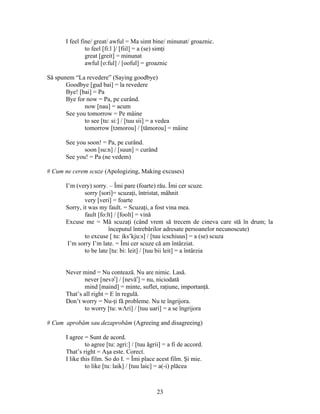 23
I feel fine/ great/ awful = Ma simt bine/ minunat/ groaznic.
to feel [fi:l ]/ [fiil] = a (se) simţi
great [greit] = minunat
awful [o:ful] / [ooful] = groaznic
Să spunem “La revedere” (Saying goodbye)
Goodbye [gud bai] = la revedere
Bye! [bai] = Pa
Bye for now = Pa, pe curând.
now [nau] = acum
See you tomorrow = Pe mâine
to see [tu: si:] / [tuu sii] = a vedea
tomorrow [təmorou] / [tămorou] = mâine
See you soon! = Pa, pe curând.
soon [su:n] / [suun] = curând
See you! = Pa (ne vedem)
# Cum ne cerem scuze (Apologizing, Making excuses)
I’m (very) sorry. – Îmi pare (foarte) rău. Îmi cer scuze.
sorry [sori]= scuzaţi, întristat, mâhnit
very [veri] = foarte
Sorry, it was my fault. = Scuzaţi, a fost vina mea.
fault [fo:lt] / [foolt] = vină
Excuse me = Mă scuzaţi (când vrem să trecem de cineva care stă în drum; la
începutul întrebărilor adresate persoanelor necunoscute)
to excuse [ tu: iks’kju:s] / [tuu icschiuus] = a (se) scuza
I’m sorry I’m late. = Îmi cer scuze că am întârziat.
to be late [tu: bi: leit] / [tuu bii leit] = a întârzia
Never mind = Nu contează. Nu are nimic. Lasă.
never [nevər
] / [nevăr
] = nu, niciodată
mind [maind] = minte, suflet, raţiune, importanţă.
That’s all right = E în regulă.
Don’t worry = Nu-ţi fă probleme. Nu te îngrijora.
to worry [tu: wΛri] / [tuu uari] = a se îngrijora
# Cum aprobăm sau dezaprobăm (Agreeing and disagreeing)
I agree = Sunt de acord.
to agree [tu: əgri:] / [tuu ăgrii] = a fi de accord.
That’s right = Aşa este. Corect.
I like this film. So do I. = Îmi place acest film. Şi mie.
to like [tu: laik] / [tuu laic] = a(-i) plăcea
 