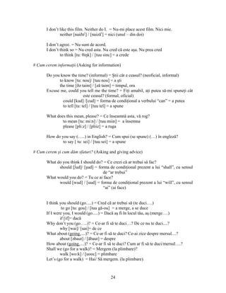 24
I don’t like this film. Neither do I. = Nu-mi place acest film. Nici mie.
neither [naiðər
] / [naizăr
] = nici (unul – din doi)
I don’t agree. = Nu sunt de acord.
I don’t think so = Nu cred asta. Nu cred că este aşa. Nu prea cred
to think [tu: θiŋk] / [tuu sinc] = a crede
# Cum cerem informaţii (Asking for information)
Do you know the time? (informal) = Ştii cât e ceasul? (neoficial, informal)
to know [tu: nou]/ [tuu nou] = a şti
the time [ðə taim] / [ză taim] = timpul, ora
Excuse me, could you tell me the time? = Fiţi amabil, aţi putea să-mi spuneţi cât
este ceasul? (formal, oficial)
could [kud] /[cud] = forma de condiţional a verbului “can” = a putea
to tell [tu: tel] / [tuu tel] = a spune
What does this mean, please? = Ce înseamnă asta, vă rog?
to mean [tu: mi:n] / [tuu miin] = a însemna
please [pli:z] / [pliiz] = a ruga
How do you say (…..) in English? = Cum spui (se spune) (…) în engleză?
to say [ tu: sei] / [tuu sei] = a spune
# Cum cerem şi cum dăm sfaturi? (Asking and giving advice)
What do you think I should do? = Ce crezi că ar trebui să fac?
should [∫ud]/ [şud] = forma de condiţional prezent a lui “shall”, cu sensul
de “ar trebui”
What would you do? = Tu ce ai face?
would [wud] / [uud] = forma de condiţional prezent a lui “will”, cu sensul
“ai” (ai face)
I think you should (go.....) = Cred că ar trebui să (te duci….)
to go [tu: gou] / [tuu gă-ou] = a merge, a se duce
If I were you, I would (go.....) = Dacă aş fi în locul tău, aş (merge….)
if [if]= dacă
Why don’t you (go…..)? = Ce-ar fi să te duci…? De ce nu te duci....?
why [wai]/ [uai]= de ce
What about (going.....)? = Ce-ar fi să te duci? Ce-ai zice despre mersul....?
about [əbaut] / [ăbaut] = despre
How about (going.....)? = Ce-ar fi să te duci? Cum ar fi să te duci/mersul….?
Shall we (go for a walk)? = Mergem (la plimbare)?
walk [wo:k] / [uooc] = plimbare
Let’s (go for a walk) = Hai/ Să mergem. (la plimbare).
 
