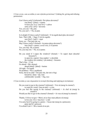 25
# Cum cerem, cum acordăm şi cum refuzăm permisiune? (Asking for, giving and refusing
permission)
Can I (leave early?) (informal)= Pot (pleca devreme)?
can [kæn] / [chen] = a putea
to leave [tu: li:v] / [tuu liiv] = a pleca
early [ər
li] / [ăr
li] = devreme
Yes, you can.= Da, poţi.
No, you can’t. = Nu, nu poţi.
Is it alright if I (leave early)? (informal) = E în regulă dacă (plec devreme)?
Sure. That’s OK. = Sigur. E ok (în regulă).
sure [∫uər
] / [şuăr
] = sigur
Sorry, no. = Îmi pare rău, nu.
May I (leave early)? (formal)= Aş putea (pleca devreme?)
may [mei]= a putea, a avea voie, a-i fi permis
Yes, you may. Da, ai putea.
No, you may not. = Nu, nu ai putea.
Do you mind if I (open the window)? (formal) = Te superi dacă (deschid
fereastra?)
to open [tu: oupən] / [tuu oupăn] = a deschide
the window [ðə windou] / [ză uindou] = fereastra
That’s fine. = E ok.
Go ahead = Dă-i drumul.
ahead [əhed] / [ăhed] = înainte
All right = În regulă.
No problem = Nici o problemă.
Sorry, but (I’m cold) = Îmi pare rău, dar (mi-e frig).
but [bΛt] / [bat] = dar, însă
cold [kould] / [could] = frig, rece
# Cum invităm şi cum răspundem la invitaţii (Inviting and replying to invitations)
Do you want to (go to the cinema)? (informal) = Vrei să (mergi la cinema?)
to want [tu: wont] / [tuu uo-ant] = a vrea
Do you feel like (going to the cinema)? (informal) = Ai chef să (mergi la
cinema?)
Would you like to (go to the cinema)? (formal) = Ai vrea să (mergi la cinema?)
Thanks, I’d love to (go) = Mersi, mi-ar face mare plăcere să (merg).
to love [tu: lΛv] / [tuu lav] = a iubi
I’m sorry but (I’m going to a party). = Scuze dar (merg la o petrecere).
party [par
ti]= petrecere
I’m afraid I can’t = Mi-e teamă că nu pot.
 