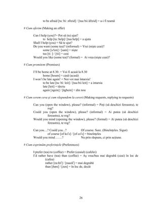 26
to be afraid [tu: bi: əfreid] / [tuu bii ăfreid] = a-i fi teamă
# Cum oferim (Making an offer)
Can I help (you)?= Pot să (te) ajut?
to help [tu: help]/ [tuu help] = a ajuta
Shall I help (you) = Să te ajut?
Do you want (some tea)? (informal) = Vrei (nişte ceai)?
some [sΛm] / [sam] = nişte
tea [ti: ] / [tii] = ceai
Would you like (some tea)? (formal) = Ai vrea (nişte ceai)?
# Cum promitem (Promises)
I’ll be home at 8.30. = Voi fi acasă la 8.30
home [houm] = casă (acasă)
I won’t be late again! = Noi voi mai întarzia!
to be late [tu: bi: leit] / [tuu bii leit] = a intarsia
late [leit] = târziu
again [əgein] / [ăghein] = din nou
# Cum cerem ceva şi cum răspundem la cereri (Making requests, replying to requests)
Can you (open the window), please? (informal) = Poţi (să deschizi fereastra), te
rog?
Could you (open the window), please? (informal) = Ai putea (să deschizi
fereastra), te rog?
Would you mind (opening the window), please? (formal) = Ai putea (să deschizi
fereastra), te rog?
Can you....? Could you...? Of course. Sure. (Bineînţeles. Sigur)
of course [of kor
s] / [of cor
s] = bineînţeles
Would you mind…….? Nu prin răspuns, ci prin acţiune.
# Cum exprimăm preferinţele (Preferences)
I prefer (tea) to (coffee) = Prefer (ceaiul) (cafelei)
I’d rather have (tea) than (coffee) = Aş vrea/bea mai degrabă (ceai) în loc de
(cafea)
rather [ra:ðər
] / [raazăr
] = mai degrabă
than [ðæn] / [zen] = în loc de, decât
 