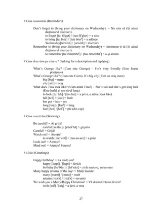 27
# Cum reamintim (Reminders)
Don’t forget to (bring your dictionary on Wednesday). = Nu uita să (îţi aduci
dicţionarul miercuri).
to forget [tu: fər
get] / [tuu făr
ghet] = a uita
to bring [tu: briŋ] / [tuu bring
] = a adduce
Wednesday[wenzdi] / [uenzdi] = miercuri
Remember to (bring your dictionary on Wednesday) = Aminteşte-ţi să (îţi aduci
dicţionarul miercuri).
to remember [tu: rimembər
] / [tuu rimembăr
] = a-şi aminti
# Cum descriem pe cineva? (Asking for a description and replying)
What’s George like? (Cum este George) – He’s very friendly (Este foarte
prietenos)
What’s George like? (Cum este Cairo)- It’s big city (Este un oraş mare)
big [big] = mare
city [siti] = oraş
What does Tina look like? (Cum arată Tina?) – She’s tall and she’s got long hair
(Este înaltă şi are părul lung)
to look [tu: luk] / [tuu luc] = a privi, a arăta (look like)
tall [to:l] / [tool] = înalt
has got = has = are
long [loŋ] / [long
] = lung
hair [heə] /[heăr
] = păr (din cap)
# Cum avertizăm (Warning)
Be careful! = Ai grijă!
careful [keəful] / [cheăr
ful] = grijuliu
Careful! = Grijă!
Watch out! = Atenţie!
to watch [ tu: wot∫] / [tuu uo-aci] = a privi
Look out! = Atenţie!
Mind out! = Atenţie! Fereşte!
# Urări (Greetings)
Happy birthday! = La mulţi ani!
happy [hæpi] / [hepi] = fericit
birthday [bər
θdei] / [băr
sdei] = zi de naştere, aniversare
Many happy returns of the day! = Mulţi înainte!
many [mæni] / [meni] = mult
returns [ritər
n] / [rităr
n] = reveniri
We wish you a Merry/Happy Christmas! = Vă dorim Crăciun fericit!
wish [wi∫] / [uiş] = a dori, a vrea
 