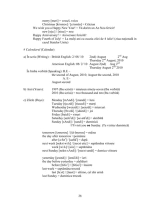 28
merry [meri] = vessel, voios
Christmas [krisməs] / [crismăs] = Crăciun
We wish you a Happy New Year! = Vă dorim un An Nou fericit!
new [nju:] / [niuu] = nou
Happy Anniversary! = Aniversare fericită!
Happy Fourth of July! = La mulţi ani cu ocazia zilei de 4 iulie! (ziua naţională in
cazul Statelor Unite)
# Calendarul (Calendar)
a) În scris (Writing) – British English: 2/ 08/ 10 2(nd) August 2nd
Aug
Thursday 2nd
August, 2010
American English: 08/ 2/ 10 August 2(nd) Aug 2nd
Thursday August 2nd
2010
În limba vorbită (Speaking): B.E –
the second of August, 2010; August the second, 2010
A. E -
August second
b) Anii (Years): 1997 (lba scrisă) = nineteen ninety-seven (lba vorbită)
2010 (lba scrisă) = two thousand and ten (lba vorbită)
c) Zilele (Days): Monday [mΛndi] / [mandi] = luni
Tuesday [tju:zdi]/ [tiuuzdi] = marţi
Wednesday [wenzdi] / [uenzdi] = miercuri
Thursday [θə:zdi] / [săăzdi] = joi
Friday [fraidi] = vineri
Saturday [sætər
di] / [se-atăr
di] = sâmbătă
Sunday [sΛndi] / [sandi] = duminică
I’ll visit you on Sunday. (Te vizitez duminică)
tomorrow [təmorou] / [tă-îmorou] = mâine
the day after tomorrow =poimâine
after [a:ftər
] / [aaftăr
] = după
next week [nekst wi:k] / [necst uiic] = saptămâna viitoare
week [wi:k]/ [uiic] = saptămâna
next Sunday [nekst sΛndi] / [necst sandi] = dumica viitoare
yesterday [jestədi] / [iestăr
di] = ieri
the day before yesterday = alaltăieri
before [bifo:r
] / [bifoor
]= înainte
last week = saptămâna trecută
last [la:st] / [laast] = ultimo, cel din urmă
last Sunday = duminica trecută
 