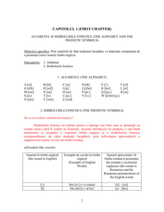 2
CAPITOLUL 1 (FIRST CHAPTER)
ALFABETUL SI SIMBOLURILE FONETICE (THE ALPHABET AND THE
PHONETIC SYMBOLS)
Obiective specifice: Prin capitolul de faţă studentul începător va deprinde competenţa de
a pronunţa corect suntele limbii engleze.
Subcapitole: 1. Alfabetul
2. Simbolurile fonetice
1. ALFABETUL (THE ALPHABET)
A [ei] B [bi] C [si] D [di] E [i:] F [ef]
G [dЗi] H [eit∫] I [ai] J [dЗei] K [kei] L [el]
M [em] N [en] O [əu] P [pi:] Q [kju:] R [ar]
S [es] T [ti:] U [ju:] V [vi:] W [dΛbəl ju:]
X [eks] Y [wai] Z [zed]
2. SIMBOLURILE FONETICE (THE PHONETIC SYMBOLS)
De ce ne trebuie simbolurile fonetice?
Simbolurile fonetice ne trebuie pentru a înţelege mai bine cum se pronunţă un
cuvânt atunci când îl vedem în dicţionar. Această introducere îşi propune o mai bună
transmitere şi receptare a sunetelor limbii engleze şi a simbolurilor fonetice
corespunzătoare, de către studenţii începători, prin echivalarea aproximativă a
respectivelor sunete cu cele ale limbii române.
a)Vocalele (the vowels):
Sunetul în limba engleză
(the sound in English)
Exemplu de cuvânt în limba
engleză
(Example of English
Words)
Sunetul aproximativ în
limba română şi pronunţia
din română a cuvântului
englezesc (the sound in
Romanian and the
Romanian pronunciation of
the English word)
[i:] See [si:] (= a vedea) [ii] – [sii]
[I] His [hIz] (= al lui) [i] – [hiz]
 