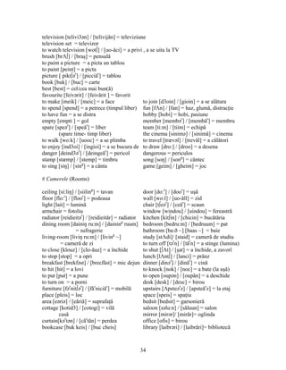 34
television [telivi3ən] / [telivijăn] = televiziune
television set = televizor
to watch television [wot∫] / [uo-ăci] = a privi , a se uita la TV
brush [brΛ∫] / [braş] = pensulă
to paint a picture = a picta un tablou
to paint [peint] = a picta
picture [ pikt∫ər
] / [picciăr
] = tablou
book [buk] / [buc] = carte
best [best] = cel/cea mai bun(ă)
favourite [feivərit] / [feivărit ] = favorit
to make [meik] / [meic] = a face to join [d3oin] / [gioin] = a se alătura
to spend [spend] = a petrece (timpul liber) fun [fΛn] / [fan] = haz, glumă, distracţie
to have fun = a se distra hobby [hobi] = hobi, pasiune
empty [empti ] = gol member [membər
] / [membăr
] = membru
spare [speər
] / [speăr
] = liber team [ti:m] / [tiim] = echipă
(spare time- timp liber) the cinema [sinimə] / [sinimă] = cinema
to walk [wo:k] / [uooc] = a se plimba to travel [trævəl] / [trevăl] = a călători
to enjoy [ind3oi] / [ingioi] = a se bucura de to draw [dro:] / [droo] = a desena
danger [deind3ər
] / [deingeăr
] = pericol dangerous = periculos
stamp [stæmp] / [stemp] = timbru song [soŋ] / [song
] = cântec
to sing [siŋ] / [sing
] = a cânta game [geim] / [gheim] = joc
# Camerele (Rooms)
ceiling [si:liŋ] / [siiling
] = tavan door [do:r
] / [door
] = uşă
floor [flo:r
] / [floor
] = podeaua wall [wo:l] / [uo-ăll] = zid
light [lait] = lumină chair [t∫eər
] / [ceăr
] = scaun
armchair = fotoliu window [windou] / [uindou] = fereastră
radiator [reidieitər
] / [reidieităr] = radiator kitchen [kit∫in] / [chicin] = bucătăria
dining room [dainiŋ ru:m] / [daining
ruum] bedroom [bedru:m] / [bedruum] = pat
= sufragerie bathroom [ba:ð ~] [baas ~] = baie
living-room [liviŋ ru:m] / [living
~] study [stΛdi]/ [staid] = cameră de studiu
= cameră de zi to turn off [tər
n] / [tăr
n] = a stinge (lumina)
to close [klouz] / [clo-ăuz] = a închide to shut [∫Λt] / [şat] = a închide, a zavorî
to stop [stop] = a opri lunch [lΛnt∫] / [lanci] = prânz
breakfast [brekfəst] / [brecfăst] = mic dejun dinner [dinər
] / [dinăr
] = cină
to hit [hit] = a lovi to knock [nok] / [noc] = a bate (la uşă)
to put [put] = a pune to open [oupən] / [oupăn] = a deschide
to turn on = a porni desk [desk] / [desc] = birou
furniture [fər
nit∫ər
] / [făr
niciăr
] = mobilă upstairs [Λpsteər
z] / [apsteăr
z] = la etaj
place [pleis] = loc space [speis] = spaţiu
area [eəriə] / [eăriă] = suprafaţă bedsit [bedsit] = garsonieră
cottage [kotid3] / [cotogi] = vilă saloon [səlu:n] / [săluun] = salon
casă mirror [mirər]/ [mirăr]= oglinda
curtain[kər
tən] / [căr
tăn] = perdea office [ofis] = birou
bookcase [buk keis] / [buc cheis] library [laibrəri] / [laibrări]= bibliotecă
 