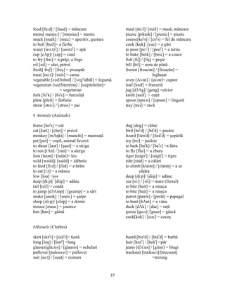 37
food [fu:d] / [fuud] = mâncare meal [mi:l]/ [miil] = masă, mâncare
menu[ menju:] / [meniuu] = meniu picnic [piknik] / [picnic] = picnic
snack [snæk] / [snec] = aperitiv, gustare course[kor
s] / [cor
s] = fel de mâncare
to boil [boil]= a fierbe cook [kuk]/ [cuc] = a găti
water [wo:tər
] / [uootər
] = apă to pour [po:r
] / [poor
] = a turna
cup [cΛp]/ [cap] = cană to bake [beik] / [beic] = a coace
to fry [frai] = a prăji, a frige fish [fi∫] / [fiş] = peşte
oil [oil] = ulei, petrol bill [bil] = nota de plată
fresh[ fre∫] / [freş] = proaspăt frozen [frouzən] / [frouzăn] =
meat [mi:t]/ [miit] = carne îngheţat
vegetable [ved3təbəl] / [vege
tăbăl] = legumă oven [Λvən] / [avən]= cuptor
vegetarian [ved3iteəriən] / [vegiteăriăn]= loaf [louf] = franzelă
= vegetarian jug [d3Λg]/ [geag] =ulcior
fork [for
k] / [for
c] = furculiţă knife [naif] = cuţit
plate [pleit] = farfurie spoon [spu:n] / [spuun] = lingură
straw [stro:] / [stroo] = pai tray [trei] = tavă
# Animale (Animals)
horse [hor
s] = cal dog [dog] = câîne
cat [kæt] / [chet] = pisică bird [bər
d] / [băr
d] = pasăre
monkey [mΛŋki] / [manchi] = maimuţă lizard [lizər
d] / [lizăr
d] = şopârlă
pet [pet] = copil, animal favorit toy [toi] = jucărie
to shout [∫aut] / [şaut] = a striga to bark [bar
k] / [bar
c] =a lătra
to run [rΛn] / [ran] = a alerga to fly [flai] = a zbura
lion [laiən] / [laiăn]= leu tiger [taigər
] / [taigăr
] = tigru
wild [waild]/ [uaild] = sălbatic ride [raid] = a călări
to feed [fi:d] / [fiid] = a hrăni to climb [klaim] / [claim] = a se
to eat [i:t] = a mânca căţăra
low [lou] =jos deep [di:p]/ [diip] = adânc
deep [di:p]/ [diip] = adânc sea [si:] / [sii] = mare (litoral)
tail [teil] = coadă to bite [bait] = a muşca
to jump [d3Λmp] / [geamp] = a sări to bite [bait] = a muşca
snake [sneik] / [sneic] = şarpe parrot [pærət] / [perăt] = papagal
sleep [sli:p]/ [sliip] = a dormi to hunt [hΛnt] = a vâna
mouse [maus] = şoarece duck [dΛk] / [dac] = raţă
hen [hen] = găină goose [gu:s] /[guus] = gâscă
cock[kok] / [coc] = cocoş
#Hainele (Clothes)
skirt [skər
t] / [scăr
t]= fustă beard [biər
d] / [biăr
d] = barbă
long [loŋ] / [long
] =lung hair [heər
] / [heăr
] =păr
glasses[gla:sis] / [glaasis] = ochelari jeans [d3i:ns] / [giins] = blugi
pullover [pulouver] = pullover tracksuit [træksu:t]/[trecsuut]
suit [su:t] / [suut] = costum =trening
 