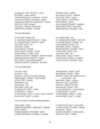 38
ear-rings [iər
- riŋ] / [iăr
-ring
] = cercei hat [hæt] / [het] = pălărie
belt [belt] = curea, centură glove [glΛv]/ [glav] = mănuşă
costume [kostju:m] / [costiuum] = costum sock [sok] / [soc] = şosetă
overcoat [ovər
kout] / [ovăr
cout] = palton to dress [dres] = a se îmbrăca
underwear [Λndəweər
] / [andăr
ueăr
] = izmene blouse [blauz] = bluză
shirt [∫ər
t] / [şăr
t] =cămaşă trouser [trauzər
]/[trauzăr
] = pantalon
size [saiz] = mărime, dimensiune large [lar
d3]/ [lar
gi] = larg, mare
label [leibəl] / [leibăl] = etichetă bargain [bar
gin] / [bar
ghin] = târg
#Vremea (Weather)
it’s hot [hot] =foarte cald it’s cold [kould] = rece
it’s snowing [snouiŋ] /[snouing
] = ninge it’s windy[windi]/ [uindi] = bate vânt
it’s raining [reiniŋ] / [reining
] = plouă it’s cloudy [klaudi] / [claudi]= nor
sky[ skai] / [scai] = cer cloud [ klaud]/ [claud] = nor
rain [rein] = ploaie dark [dar
k] / [dar
c] = întuneric
storm [stor
m] = furtună thunder [θΛndər
] / [sandăr
] = tunet
shower [∫auər
] / [şauăr
] = aversă wind [wind] / [uind]= vânt
to blow [blou] = a sulfa, a bate wet [wet] / [uet] = ud
sunshine [sΛn∫ain] / [sanşain] = lumina soarelui sunny [sΛni] / [sani] = însorit
lightning [laitniŋ] / [laitning
] = fulger to freeze [fri:z] / [friiz] = a îngheţa
heavy [hevi] = greu (ploaie multă) watery [wo:təri] / [uootări] = apos
sunburn [sΛnbər
n] / [sanbăr
n] = bronzare
# Corpul (The body)
eye [ ai] = ochi mouth [mauθ] / [maus] = gură
arm [ar
m] = braţ hand [hænd] / [hend] = mână
leg [leg] = picior (de la şold la gleznă) foot [fut] =picior (de la gleznă în jos)
finger [fiŋgər
] / [fingăr
] = deget (mână) nose [nouz] = nas
ear [iər
] / [iăr
] = ureche back [bæk] / [bec] = spinare
head [hed] = cap knee [ni:] / [nii] = genunchi
nose [nouz] = nas toe [tou] = deget de la picior
neck [nek] / [nec]= gât waist [weist] / [ueist] = talie
to laugh [la:f] / [laaf] = a râde to kick [kik]/[chic] = a da din picior
to bite [bait] = a muşca to smell [smel] = a mirosi
to wink [wiŋk] / [uinc] = a clipi, a face cu ochiul to blink [bliŋk] / [blinc] = a clipi
to kiss [ kis] / [chis] = a săruta to shout [∫aut] / [şaut] = a striga
# Să ne menţinem sănătoşi (Staying healthy)
soap [soup] = săpun to wash [wo∫] / [uoş] = a (se) spăla
operation [opərei∫ən] / [opăreişăn] = operaţie a cold [ə kould] / [ă could] = răceală
ill [il] = bolnav pain [pein] = durere
hospital [hospitəl] / [hospităl] = spital medicine [medisin] = medicament]
accident [æksidənt] / [ecsidănt] = accident heat [hi:t] / [hiit] = căldură
 