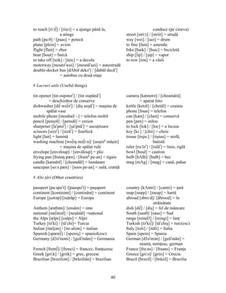 40
to reach [ri:t∫] / [riici] = a ajunge până la, conduce (pe cineva)
a atinge street [stri:t] / [striit] = stradă
path [pa:θ] / [paas] = potecă way [wei] / [uei] = drum
plane [plein] = avion to fine [fain] = amenda
flight [flait] = zbor bike [baik] / [baic] = bicicletă
boat [bout] = barcă ship [∫ip] / [şip] = vapor
to take off [teik] / [teic] = a decola to row [rou] = a vâsli
motorway [moutər
wei] / [moutăr
uei] = autostradă
double-decker bus [dΛbəl dekər
] / [dabăl decăr
]
= autobus cu două etaje
# Lucruri utile (Useful things)
tin opener [tin oupənər
] / [tin oupănăr
] camera [kæmərə] / [cheamără]
= deschizător de conserve = aparat foto
dishwasher [di∫ wo∫ər
] / [diş uoşăr
] = maşina de kettle [ketəl] / [chetăl] = ceainic
spălat vase phone [foun] = telefon
mobile phone [moubail ~] = telefon mobil can [kæn] / [chen] = conservă
pencil [pensəl] / [pensăl] = creion pen [pen] = stilou
sharpener [∫ar
pnər
] / [şar
pnăr
] = ascuţitoare to lock [lok] / [loc] = a încuia
scissors [sizər
] / [sizăr
] = foarfecă key [ki:] / [chii] = cheie
light [lait] = lumină tissue [tisju:] / [tişiuu] = stofă,
washing machine [wo∫iŋ mə∫i:n]/ [uoşing
măşin] batistă
= maşina de spălat rufe ruler [ru:lər
] / [rulăr
] = linie, riglă
envelope [envəloup] / [envăloup] = plic bowl [boul] = castron
frying pan [frainŋ pæn] / [fraing
pe-an] = tigaie bulb [bΛlb]/ [balb] = bec
candle [kændəl] / [cheandăl] = lumânare mug [mΛg] / [mag] = cană, pahar
saucepan [so:s pæn] / [soos pe-an] = oală, cratiţă
# Alte ţări (Other countries)
passport [pa:spor
t] /[paaspor
t] = paşaport country [kΛntri] / [cantri] = ţară
continent [kontinənt] / [continănt] = continent map [mæp] / [meap] = hartă
Europe [juərəp]/[iuărăp] = Europa abroad [əbro:d]/ [ăbrood] = în
străinătate
Anthem [ænθəm]/ [ensăm] = imn dish [di∫] / [diş] = fel de mâncare
national [næ∫ənəl] / [neşănăl] =naţional South [sauθ]/ [saus] = Sud
the Alps [ælps] [ealps] = Alpii range [reind3] / [reingi] = lanţ
Turkey [tər
ki] / [tăr
chi]= Turcia Turkish [tər
ki∫]/ [tăr
chiş] = turc(esc)
Italian [itæljən] / [ite-aliən] = italian Italy [itəli] / [ităli] = Italia
Spanish [spæni∫] / [speniş] = spaniol(esc) Spain [spein] = Spania
Germany [d3ər
məni] / [geăr
măni] = Germania German [d3ər
mən] / [geăr
măn] =
neamţ, nemţesc, german
French [frent∫]/ [frenci] = francez, franţuzesc France [fra:ns] / [fraans] = Franţa
Greek [gri:k] / [griik] = grec, grecesc Greece [gri:s]/ [griis] = Grecia
Brazilian [brəziliən] / [brăziliăn] = brazilian Brazil [brəzil] / [brăzil] = Brazilia
 
