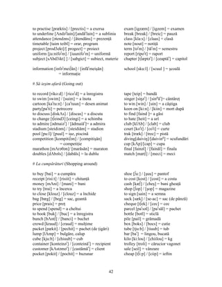 42
to practise [præktis] / [prectis] = a exersa exam [igzæm] / [igzem] = examen
to underline [Λndər
lain]/[andăr
lain] = a sublinia break [break] / [breic] = pauză
attendance [ətendəns] / [ătendăns] = prezenţă class [kla:s] / [claas] = clasă
timetable [taim teibl] = orar, program note [nout] = notiţă
project [prod3ekt]/[ progect] = proiect term [tər
m] / [tăr
m] = semestru
uniform [ju:nifor
m] / [iuunifor
m] = uniformă report [ripor
t] = raport
subject [sΛbd3ikt] ] / [sabgict] = subiect, materie chapter [t∫æptər
] / [ceaptăr
] = capitol
information [infər
mei∫ăn] / [infăr
meişăn] school [sku:l] / [scuul ] = şcoală
= informaţie
# Să ieşim afară (Going out)
to record [riko:d] / [ricor
d] = a înregistra tape [teip] = bandă
to swim [swim] / [suim] = a înota singer [siŋər
] / [sing
ăr
]= cântăreţ
cartoon [kar
tu:n] / [car
tuun] = desen animat to win [win] / [uin] = a câştiga
party[par
ti] = petrecere keen on [ki:n] / [kiin] = mort după
to discuss [diskΛs] / [discas] = a discuta to find [faind ]= a găsi
to change [t∫eind3] [ceingi] = a schimba to hate [heit] = a urî
to admire [ədmaiər
] / [ădmaiăr
]= a admira club [klΛb] / [clab] = club
stadium [steidiəm] / [steidiăm] = stadion court [kor
t] / [cor
t] = curte
pool [pu:l]/ [puul] = iaz, piscină trak [træk] / [trec] = pistă
competition [kompiti∫ən] / [compitişăn] diving[daiviŋ]/[daiving
] = scufundări
= competiţie cup [kΛp]/[cap] = cupa
marathon [mΛrəθən]/ [marăsăn] = maraton final [fainəl] / [fainăl] = finala
doubles [dΛbəls] / [dabăls] = la dublu match [mæt∫] / [meci] = meci
# La cumpărături (Shopping around)
to buy [bai] = a cumpăra shoe [∫u:] / [şuu] = pantof
receipt [risi:t] / [risiit] = chitanţă to cost [kost] / [cost] = a costa
money [mΛni] / [mani] = bani cash [kæ∫] / [cheş] = bani gheaţă
to try [trai] = a încerca shop [∫op] / [şop] = magazine
to close [klouz] / [clouz] = a închide to sign [sain] = a semna
bag [bæg] / [beg] = sac, geantă sack [sæk] / [se-ac] = sac (de pânză)
price [prais] = preţ cheque [t∫ek] / [cec] = cec
to spend [spend] = a cheltui parcel [par
səl] / [par
săl] = pachet
to book [buk] / [buc] = a înregistra bottle [botl] = sticlă
bunch [bΛnt∫] / [banci] = buchet pile [pail] = grămadă
crowd [kraud] / [craud] = mulţime box [boks] / [bocs] = cutie
packet [pækit] / [pechit] = pachet (de ţigări) tube [tju:b] / [tiuub] = tub
lump [lΛmp] = bulgăre, calup bar [bar
] = lingou, bucată
cube [kju:b] / [chiuub] = cub kilo [ki:lou] / [chiilou] = kg
container [konteinər
] / [conteinăr
] = recipient trolley [troli] = cărucior vagonet
customer [kΛstəmər
] / [castămăr
] = client sale [seil] = vânzare
pocket [pokit] / [pochit] = buzunar cheap [t∫i:p] / [ciip] = ieftin
 