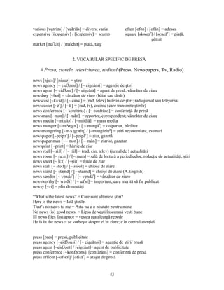 43
various [veəriəs] / [veăriăs] = divers, variat often [ofən] / [ofăn] = adesea
expensive [ikspensiv] / [icspensiv] = scump square [skweər
] / [scueăr
] = piaţă,
pătrat
market [mar
kit] / [mar
chit] = piaţă, târg
2. VOCABULAR SPECIFIC DE PRESĂ
# Presa, ziarele, televiziunea, radioul (Press, Newspapers, Tv, Radio)
news [nju:s]/ [niuuz] = ştire
news agency [~ eid3ənsi] / [~ eigeănsi] = agenţie de ştiri
news agent [~ eid3ənt] / [~ eigeănt] = agent de presă, vânzător de ziare
newsboy [~boi] = vânzător de ziare (băiat sau tânăr)
newscast [~ka:st] / [~ caast] = (rad, telev) buletin de ştiri; radiojurnal sau telejurnal
newscaster [~ər
] / [~ăr
] = (rad, tv), crainic (care transmite ştirile)
news conference [~ konfrəns] / [~ confrăns] = conferinţă de presă
newsman [~mən] / [~măn] = reporter, corespondent; vânzător de ziare
news media [~mi:diə] / [~miidiă] = mass media
news monger [~ mΛηgər
] / [ ~ mangăr
] = colportor, bârfitor
newsmongering [~mΛηgəriη] / [~mangăring
] = ştiri necontrolate, zvonuri
newspaper [~peipər
] / [~peipăr
] = ziar, gazetă
newspaper man [~~ mən] / [~~măn] = ziarist, gazetar
newsprint [~print] = hârtie de ziar
news reel [~ ri:l] / [~ riil] = (rad, cin, telev) (jurnal de ) actualităţi
news room [~ ru:m] / [~ruum] = sală de lectură a periodicelor; redacţie de actualităţi, ştiri
news sheet [~ ∫i:t] / [~şiit] = foaie de ziar
news stall [~ sto:l] / [~ stool] = chioşc de ziare
news stand [~ stænd] / [~ steand] = chioşc de ziare (A.English)
news vendor [~ vendər
] / [~ vendăr
] = vânzător de ziare
newsworthy [~ wə:ði] / [~ uăr
si] = important, care merită să fie publicat
newsy [~zi] = plin de noutăţi
“What’s the latest news? = Care sunt ultimele ştiri?
Here is the news = Iată ştirile.
That’s no news to me = Asta nu e o noutate pentru mine
No news (is) good news. = Lipsa de veşti înseamnă veşti bune
Ill news flies fast/apace = vestea rea aleargă repede
He is in the news = se vorbeşte despre el în ziare; e în centrul atenţiei
press [pres] = presă, publicitate
press agency [~eid3ənsi] / [~ eigeănsi] = agenţie de ştiri/ presă
press agent [~eid3ənt] / [eigeănt]= agent de publicitate
press conference [~konfərəns]/ [confărăns] = conferintă de presă
press officer [~ofisər
]/ [ofisăr
] = ataşat de presă
 