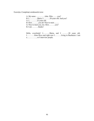 46
Exerciţiu: Completaţi următoarele texte:
A. My name……………John. Who …….you?
B. I…………..Maria. I………..20 years old. And you?
A. I………….22 years old.
B. How………..you do! Nice to meet …….
A. Nice to meet you, too. How……….you?
B. I am ……….thanks!
Hello, everybody! I………..Maria, and I ……….20 years old.
I…………from Deva and right now I………..living in Bucharest. I am
a……………, so I interview people.
 