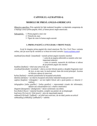 47
CAPITOLUL 4 (CHAPTER 4)
MODELE DE PRESĂ ANGLO-AMERICANĂ
Obiective specifice: Prin capitolul de faţă studentul începător va deprinde competenţa de
a înţelege corect prima pagină, titlul, şi lumea presei anglo-americane.
Subcapitole: 1. Prima pagină a unui ziar
2. Titlurile de ziare
3. Tipuri de ziare în lumea anglo-saxonă
1. PRIMA PAGINĂ A UNUI ZIAR (= FRONT PAGE)
Aveţi în imagine prima pagină din ziarul american The New York Times varianta
online, căci pe acest tip de variantă se va baza tot restul cursului. (www.nytimes.com).
masthead [ma:sthed] / [maasthed] = numele primei pagini (numele ziarului)
= cutia de pe pagina editorială cu numele celor mai
importanţ redactori
= cutia cu numele, numerele de telefoane si adrese
de pe primele pagini ale ziarului
headline [hedlain] = titlul unui articol de ziar
crosshead [kroshed] / [croshed] = câteva cuvinte folosite pentru a despărţi fragmente mari
de text, şi care sunt, în mod normal, luate din textul principal. Acestea
se folosesc adesea în interviuri
byline [bailain] = numele jurnalistului la începutul articolului
dateline [deitlain] = un rând la începutul articolului indicând locaţia povestirii
caption [kæp∫ən] / [cheapşăn] = un text tipărit folosit sub o poză pentru a o descrie (=
cutline)
infographics [infou græfiks] / [infou greafics] = reprezentaţii vizuale ale informaţiei,
datelor sau cunoştiinţelor (ex: a hartă a metroului)
diagram [daiəgræm] / [daiăgream] = desen sechematic sau tehnic
box [boks]/ [bocs] = material încadrat, complet sau parţial, de un dreptunghi
lead-story [li:d sto:ri] / [liid stoori] = ştire de importanţă majoră
subhead [sΛb hed] / [sabhed] = un titlul mai scurt/mic, de un rând, pentru un articol
subheading [sΛbhediη]/ [sabheding
] = subtitlu
 