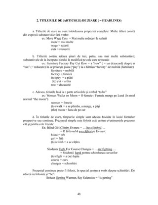 48
2. TITLURILE DE (ARTICOLE) DE ZIARE ( = HEADLINES)
a. Titlurile de ziare nu sunt întotdeauna propoziţii complete. Multe titluri constă
din expresii substantivale fără verbe:
ex: More Wage Cuts = Mai multe reduceri la salarii
more = mai multe
wage = salarii
cuts = reduceri
b. Titlurile conţin adesea şiruri de trei, patru, sau mai multe substantive;
substantivele de la începutul şirului le modifică pe cele care urmează:
ex: Furniture Factory Pay Cut Row = a “row” ( = un dezacord) despre o
“cut” (= reducere) în ce priveşte plata (“pay”) la o fabrică “factory” de mobilă (furniture)
furniture = mobilă
factory = fabrică
(to) pay = a plăti
(to) cut = a tăia
row = dezacord
c. Adesea, titlurile lasă la o parte articolele şi verbul “to be”
ex: Woman Walks on Moon = O femeie / Femeia merge pe Lună (în mod
normal “the moon”)
woman = femeie
(to) walk = a se plimba, a merge, a păşi
(the) moon = luna de pe cer
d. În titlurile de ziare, timpurile simple sunt adesea folosite în locul formelor
progresive sau continue. Prezentul simplu este folosit atât pentru evenimentele prezente
cât şi pentru cele trecute:
Ex: Blind Girl Climbs Everest = ….has climbed….
= O fată oarbă s-a căţărat pe Everest.
blind = orb
girl = fată
(to) climb = a se căţăra
Students Fight For Course Changes = …are fighting….
= Studenţii luptă pentru schimbarea cursurilor
(to) fight = a (se) lupta
course = curs
changes = schimbări
Prezentul continuu poate fi folosit, în special pentru a vorbi despre schimbări. De
obicei nu folosim şi “be”.
Britain Getting Warmer, Say Scientists = “is getting”
 