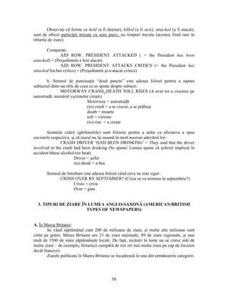 50
Observaţi că forme ca held (a fi deţinut), killed (a fi ucis), attacked (a fi atacat),
sunt de obicei participii trecute cu sens pasiv, nu timpuri trecute (acestea fiind rare în
titlurile de ziare)
Comparaţi:
AID ROW: PRESIDENT ATTACKED ( = the President has been
attacked) = (Preşedintele a fost atacat)
AID ROW: PRESIDENT ATTACKS CRITICS (= the President has
attacked his/her critics) = (Preşedintele şi-a atacat criticii)
h. Semnul de punctuaţie “două puncte” este adesea folosit pentru a separa
subiectul dintr-un titlu de ceea ce se spune despre subiect:
MOTORWAY CRASH: DEATH TOLL RISES (A avut lot o ciocnire pe
autostradă: numărul victimelor creşte)
Motorway = autostradă
(to) crash = a se ciocni, a se prăbuşi
death = moarte
toll = victime
(to) rise = a creşte
Semnele citării (ghilimelele) sunt folosite pentru a arăta ca altcineva a spus
cuvintele respective, şi că ziarul nu îşi asumă în mod necesar adevărul lor:
CRASH DRIVER ‘HAD BEEN DRINKING’ = They said that the driver
involved in the crash had been drinking (Se spune/ Lumea spune că şoferul implicat în
accident băuse alcohol/era beat)
Driver = şofer
(to) drink = a bea
Semnul de întrebare este adesea folosit când ceva nu este sigur:
CRISIS OVER BY SEPTEMBER? (Criza se va termina în septembrie?)
Crisis = criza
Over = gata
3. TIPURI DE ZIARE ÎN LUMEA ANGLO-SAXONĂ (AMERICAN/BRITISH
TYPES OF NEWSPAPERS)
A. În Marea Britanie:
Se vând săptămânal cam 200 de milioane de ziare, şi multe alte milioane sunt
citite pe gratis. Marea Britanie are 21 de ziare naţionale, 89 de ziare regionale, şi mai
mult de 1500 de ziare săptămânale locale. De fapt, nicăieri în lume nu se citesc atât de
multe ziare – de exemplu, britanicii cumpără de trei ori mai multe ziare pe cap de locuitor
decât francezii.
Ziarele publicate în Marea Britanie se încadrează în una din următoarele categorii:
 