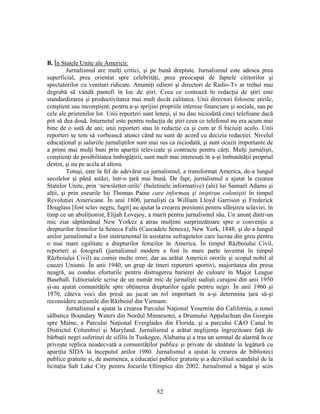 52
B. În Statele Unite ale Americii:
Jurnalismul are mulţi critici, şi pe bună dreptate. Jurnalismul este adesea prea
superficial, prea orientat spre celebrităţi, prea preocupat de faptele cititorilor şi
spectatorilor cu venituri ridicate. Anumiţi editori şi directori de Radio-Tv ar trebui mai
degrabă să vândă pantofi în loc de ştiri. Ceea ce contează în redacţia de ştiri este
standardizarea şi productivitatea mai mult decât calitatea. Unii directori folosesc ştirile,
conştient sau inconştient, pentru a-şi sprijini propriile interese financiare şi sociale, sau pe
cele ale prietenilor lor. Unii reporteri sunt leneşi, şi nu dau niciodată cinci telefoane dacă
pot să dea două. Internetul este pentru redacţia de ştiri ceea ce telefonul nu era acum mai
bine de o sută de ani; unii reporteri stau în redacţie ca şi cum ar fi biciuiţi acolo. Unii
reporteri se tem să vorbească atunci când nu sunt de acord cu decizia redacţiei. Nivelul
educaţional şi salariile jurnaliştilor sunt mai sus ca niciodată, şi sunt ocazii importante de
a primi mai mulţi bani prin apariţii televizate şi contracte pentru cărţi. Mulţi jurnalişti,
conştienţi de posibilitatea îmbogăţirii, sunt mult mai interesaţi în a-şi îmbunătăţii propriul
destin, şi nu pe acela al altora.
Totuşi, este la fel de adevărat ca jurnalismul, a transformat America, de-a lungul
secolelor şi până astăzi, într-o ţară mai bună. De fapt, jurnalismul a ajutat la crearea
Statelor Unite, prin ‘newsletter-urile’ (buletinele informative) (ale) lui Samuel Adams şi
alţii, şi prin eseurile lui Thomas Paine care informau şi inspirau coloniştii în timpul
Revoluţiei Americane. În anii 1800, jurnalişti ca William Lloyd Garrison şi Frederick
Douglass [fost sclav negru, fugit] au ajutat la crearea presiunii pentru sfârşirea sclaviei, în
timp ce un aboliţionist, Elijah Lovejoy, a murit pentru jurnalismul său. Un anunţ dintr-un
mic ziar săptămânal New Yorkez a atras mulţimi surprinzătoare spre o convenţie a
drepturilor femeilor la Seneca Falls (Cascadele Seneca), New York, 1848, şi de-a lungul
anilor jurnalismul a fost instrumental în asistarea sufragetelor care lucrau din greu pentru
o mai mare egalitate a drepturilor femeilor în America. În timpul Războiului Civil,
reporteri şi fotografi (jurnalismul modern a fost în mare parte inventat în timpul
Războiului Civil) au comis multe erori, dar au arătat Americii ororile şi scopul nobil al
cauzei Uniunii. În anii 1940, un grup de tineri reporteri sportivi, majoritatea din presa
neagră, au condus eforturile pentru distrugerea barierei de culoare în Major League
Baseball. Editorialele scrise de un număr mic de jurnalişti sudişti curajosi din anii 1950
şi-au ajutat comunităţile spre obţinerea drepturilor egale pentru negri. În anii 1960 şi
1970, câteva voci din presă au jucat un rol important în a-şi determina ţara să-şi
reconsidere acţiunile din Războiul din Vietnam.
Jurnalismul a ajutat la crearea Parcului Naţional Yosemite din California, a zonei
sălbatice Boundary Waters din Nordul Minnesotei, a Drumului Appalachian din Georgia
spre Maine, a Parcului Naţional Everglades din Florida, şi a parcului C&O Canal în
Districtul Columbiei şi Maryland. Jurnalismul a arătat neglijenţa îngrozitoare faţă de
bărbaţii negri suferinzi de sifilis în Tuskegee, Alabama şi a tras un semnal de alarmă în ce
priveşte replica neadecvată a comunităţilor publice şi private de sănătate în legătură cu
apariţia SIDA la începutul anilor 1980. Jurnalismul a ajutat la crearea de biblioteci
publice gratuite şi, de asemenea, a educaţiei publice gratuite şi a dezvăluit scandalul de la
licitaţia Salt Lake City pentru Jocurile Olimpice din 2002. Jurnalismul a băgat şi scos
 