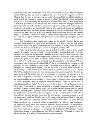 53
lumea din închisoare, uneori după ce le fusese decisă data execuţiei. Aşa cum spunea
Joseph Pulitzer, după ce luase în stăpânire St. Louis Post şi the Dispatch, în 1878:
“Teama de a fi expus în ziare previne mai multe infracţionalităţi, imoralităţi şi ticăloşii,
decât toate legile, statutul şi morala inventate vreodată.” Jurnalismul a plasat oameni la
conducere şi a forţat oamenii să demisioneze. Preşedintele Richard Nixon, judecătorul
Abe Fortas, purtătorul de cuvânt al Casei, John Cannon, Senatorul George Lorimer din
Ilinois, şi mulţi alţi şerifi, membri ai consiliului oraşului, şi primari, ar fi rămas la putere
mult mai mult dacă nu era jurnalismul. Reporterii au cauzat reformarea sau închiderea
unor spitale, curăţarea proviziilor de apă municipale, noi reguli pentru operatorii de ‘ferry
boat’-uri din San Francisco, şi au făcut eforturi pentru ajutorarea muncitorilor federali
expuşi la plutonium. Jurnaliştii au ajutat la crearea pădurilor naţionale acum mai mult de
un secol, iar astăzi pun problema managementului acestor păduri. Şi exemplele ar putea
continua.
Unii jurnalişi au luat premii pentru acest tip de muncă. Alţii nu, dar nu asta
contează. Jurnalismul nu ar trebui să fie despre premii şi se pare că unul din principalele
sale defecte astăzi este goana după premii în locui oricărui alt scop. [tradus de autorul
cursului din Niblock, Sarah. Inside Journalism, Blueprint, London: 1996]
Acest tip de jurnalism, tipic american şi apărut de altfel în Statele Unite, poartă
numele de muckracking, de la muck = gunoi (în engleza americană) şi rake = greblă,
denumire ce îi aparţine preşedintelui Theodore Roosvelt, care îl critica foarte tare. Aşa
cum ne explică dl Cristian Florin Popescu în Dicţionar de Jurnalism, relaţii publice şi
publicitate, apărut în anul 2007, o “serie de mutaţii/fenomene sociale” au dus la apariţia
sa în S.U.A: “valurile masive de emigranţi în a doua jumătate a secolului al XIX-lea,
urbanizarea masivă, corolar al industrializării.” Dar şi „constituirea/ dezvoltarea presei
populare, inclusiv impunerea magazinelor”. Se milita pentru dreptate socială, ca în
exemplul lui Edward Willis Scripps, citat atât de Judith şi William Serrin în cartea lor
Muckracking! The Journalism that Changed America, din anul 2002, cât şi de dl Cristian
Florin Popescu în dicţionarul său: “Am un singur principiu, şi anume, efortul de a face ca
celor bogaţi să le fie tot mai greu să se îmbogăţească în continuare, iar săracilor să le fie
mai uşor să reuşească să nu devină şi mai săraci". Tot conform acestui dicţionar, o serie
de reviste populare, precum McClure's, Cosmopolitan şi Munsay „şi-au scăzut preţul la
10 cenţi”, atingând, „până la începutul secolului următor”, tiraje de sute de mii de
exemplare, urmate de Ladie's Home Journal, Collier's, Everybody's şi Sunday Evening
Post, care: "s-au înscris cu mare entuziasm în cruciada împotriva marilor afaceri, a
corupţiei şi pentru dreptate socială" după cum ne spune Michael Emery, citat de acelaşi
Cristian Florin Popescu. Se ajunge astfel la concluzia ca prin „muckraking” vorbim atât
de predecesorul juralismului de investigaţie, cât şi al fenomenului numit „New
Journalism”. Exemple de texte importante din istoria presei americane evocate în acest
dicţionar, sunt: cazul Ida Tarbell, care, în 18 numere din revista McClure's, între anii
1902-1904, dezvăluie „afacerile necurate ale trustului Standard Oil”; cazul Samuel
Hopkins Adams, care, la 1906, dezvăluie în revista Collier's, „Marea fraudă americană,
în legătură cu publicitatea mincinoasă în domeniul medicamentelor şi a tratamentelor
medicale”. Alte exemple ar mai fi Jack London şi „condiţiile de trai ale „poporului umil”,
sau John Steinbeck şi „lagărele de emigranţi din California”. Dezvăluirea vânzării
alimentelor alterate şi contrafăcute, de către Upton Sinclair în 1906, duce la votarea de
către Congresul SUA a Legii Alimentelor şi a Medicamentelor.
 