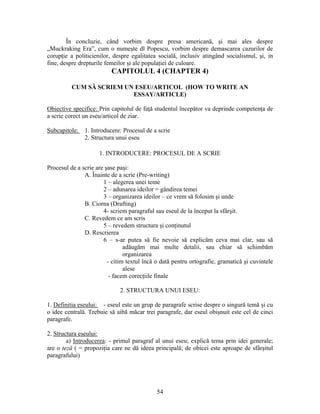 54
În concluzie, când vorbim despre presa americană, şi mai ales despre
„Muckraking Era”, cum o numeşte dl Popescu, vorbim despre demascarea cazurilor de
corupţie a politicienilor, despre egalitatea socială, inclusiv atingând socialismul, şi, in
fine, despre drepturile femeilor şi ale populaţiei de culoare.
CAPITOLUL 4 (CHAPTER 4)
CUM SĂ SCRIEM UN ESEU/ARTICOL (HOW TO WRITE AN
ESSAY/ARTICLE)
Obiective specifice: Prin capitolul de faţă studentul începător va deprinde competenţa de
a scrie corect un eseu/articol de ziar.
Subcapitole: 1. Introducere: Procesul de a scrie
2. Structura unui eseu
1. INTRODUCERE: PROCESUL DE A SCRIE
Procesul de a scrie are şase paşi:
A. Înainte de a scrie (Pre-writing)
1 – alegerea unei teme
2 – adunarea ideilor = gândirea temei
3 – organizarea ideilor – ce vrem să folosim şi unde
B. Ciorna (Drafting)
4- scriem paragraful sau eseul de la început la sfârşit.
C. Revedem ce am scris
5 – revedem structura şi conţinutul
D. Rescrierea
6 – s-ar putea să fie nevoie să explicăm ceva mai clar, sau să
adăugăm mai multe detalii, sau chiar să schimbăm
organizarea
- citim textul încă o dată pentru ortografie, gramatică şi cuvintele
alese
- facem corecţiile finale
2. STRUCTURA UNUI ESEU:
1. Definitia eseului: - eseul este un grup de paragrafe scrise despre o singură temă şi cu
o idee centrală. Trebuie să aibă măcar trei paragrafe, dar eseul obişnuit este cel de cinci
paragrafe.
2. Structura eseului:
a) Introducerea: - primul paragraf al unui eseu; explică tema prin idei generale;
are o teză ( = propoziţia care ne dă ideea principală; de obicei este aproape de sfârşitul
paragrafului)
 