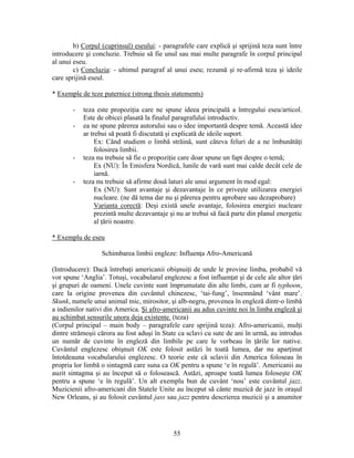 55
b) Corpul (cuprinsul) eseului: - paragrafele care explică şi sprijină teza sunt între
introducere şi concluzie. Trebuie să fie unul sau mai multe paragrafe în corpul principal
al unui eseu.
c) Concluzia: - ultimul paragraf al unui eseu; rezumă şi re-afirmă teza şi ideile
care sprijină eseul.
* Exemple de teze puternice (strong thesis statements)
- teza este propoziţia care ne spune ideea principală a întregului eseu/articol.
Este de obicei plasată la finalul paragrafului introductiv.
- ea ne spune părerea autorului sau o idee importantă despre temă. Această idee
ar trebui să poată fi discutată şi explicată de ideile suport.
Ex: Când studiem o limbă străină, sunt câteva feluri de a ne îmbunătăţi
folosirea limbii.
- teza nu trebuie să fie o propoziţie care doar spune un fapt despre o temă;
Ex (NU): În Emisfera Nordică, lunile de vară sunt mai calde decât cele de
iarnă.
- teza nu trebuie să afirme două laturi ale unui argument în mod egal:
Ex (NU): Sunt avantaje şi dezavantaje în ce priveşte utilizarea energiei
nucleare. (ne dă tema dar nu şi părerea pentru aprobare sau dezaprobare)
Varianta corectă: Deşi există unele avantaje, folosirea energiei nucleare
prezintă multe dezavantaje şi nu ar trebui să facă parte din planul energetic
al ţării noastre.
* Exemplu de eseu
Schimbarea limbii engleze: Influenţa Afro-Americană
(Introducere): Dacă întrebaţi americanii obişnuiţi de unde le provine limba, probabil vă
vor spune ‘Anglia’. Totuşi, vocabularul englezesc a fost influenţat şi de cele ale altor ţări
şi grupuri de oameni. Unele cuvinte sunt împrumutate din alte limbi, cum ar fi typhoon,
care la origine provenea din cuvântul chinezesc, ‘tai-fung’, însemnând ‘vânt mare’.
Skunk, numele unui animal mic, mirositor, şi alb-negru, provenea în engleză dintr-o limbă
a indienilor nativi din America. Şi afro-americanii au adus cuvinte noi în limba engleză şi
au schimbat sensurile unora deja existente. (teza)
(Corpul principal – main body – paragrafele care sprijină teza): Afro-americanii, mulţi
dintre strămoşii cărora au fost aduşi în State ca sclavi cu sute de ani în urmă, au introdus
un număr de cuvinte în engleză din limbile pe care le vorbeau în ţările lor native.
Cuvântul englezesc obişnuit OK este folosit astăzi în toată lumea, dar nu aparţinut
întotdeauna vocabularului englezesc. O teorie este că sclavii din America foloseau în
propria lor limbă o sintagmă care suna ca OK pentru a spune ‘e în regulă’. Americanii au
auzit sintagma şi au început să o folosească. Astăzi, aproape toată lumea foloseşte OK
pentru a spune ‘e în regulă’. Un alt exemplu bun de cuvânt ‘nou’ este cuvântul jazz.
Muzicienii afro-americani din Statele Unite au început să cânte muzică de jazz în oraşul
New Orleans, şi au folosit cuvântul jass sau jazz pentru descrierea muzicii şi a anumitor
 