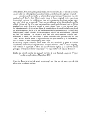 56
stiluri de dans. Nimeni nu ştie sigur de unde a provenit cuvântul, dar pe măsură ce muzica
de jazz a devenit tot mai populară, cuvântul jazz a devenit un cuvânt englezesc obişnuit.
Uneori sensurile cuvintelor se schimbă de-a lungul timpului. Un exemplu bun este
cuvântul cool. Cool a fost folosit multă vreme în limba engleză pentru descrierea
temperaturii care este ‘nu caldă dar nu prea rece’, sau pentru descrierea unei persoane
care este ‘calmă sau ne-emotivă’. Totuşi, un sens adiţional a fost dat cuvântului cool în
ultimii 100 de ani. Ca şi în cazul cuvântului jazz, muzicienii afro-americani au folosit
cuvântul cool pentru descrierea muzicii pe care o cântau. Pentru ei, cool însemna ‘bun’.
Pe măsură ce muzica de jazz şi alte forme de muzică cântate de muzicienii afro-americani
au devenit populare, din ce în ce mai mulţi oameni au început să utilizeze cuvântul cool
în conversaţie. Astăzi, este încă un cuvânt frecvent utilizat, mai ales de tineret, cu sensul
de ‘bun’ sau ‘minunat’. Un cuvânt cu sens opus este square (pătrat). ‘Pătratul’ este,
bineînţeles, o formă, dar este folosit şi pentru descrierea unei persoane care nu este
‘cool’. Aceasta poate fi pentru că o persoană care este prea demodată şi nu este flexibilă,
este ca o formă cu patru laturi drepte şi patru colţuri.
(Concluzia) Engleza datorează unele dintre cele mai interesante şi pline de culoare
cuvinte afro-americanilor. Grupurile etnice existente în Statele Unite, ca şi noii imigranţi,
vor continua cu siguranţă să aducă noi cuvinte limbii engleze şi să confere sensuri
proaspete cuvintelor existente. Cine ştie care vor fi cuvintele ‘cool’ ale zilei de mâine?
[tradus de autorul cursului din Zemach Dorothy & Lisa Rumisek. Academic Writing
From Paragraph to Essay, Macmillan: 2003]
Exerciţiu: Încercaţi şi voi să scrieţi un paragraf, sau chiar un mic eseu, care să aibă
elementele menţionate mai sus.
 