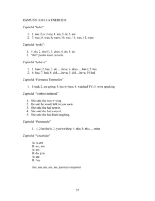 57
RĂSPUNSURILE LA EXERCIŢII:
Capitolul “to be”:
1. 1. am; 2.is; 3 are; 4. am; 5. is; 6. are
2. 7. was; 8. was; 9; were; 10. was; 11. was; 12. were
Capitolul “to do”:
1. 1. do; 2. don’t’; 3. does; 4. do; 5. do
2. “did” pentru toate cazurile
Capitolul “to have”
1. 1. have; 2. has; 3. do…..have; 4, does…..have; 5. has
2. 6. had; 7. had; 8. did…..have; 9. did….have; 10 had
Capitolul “Formarea Timpurilor”
1. I read; 2. are going; 3. has written; 4. watched TV; 5. were speaking
Capitolul “Vorbire indirectă”
1. She said she was writing
2. He said he would talk to you soon
3. She said she had seen it.
4. She said she had eaten it.
5. She said she had been laughing.
Capitolul “Pronumele”
1. I; 2 he/she/it, 3. you/we/they; 4. this; 5; this, …mine
Capitolul “Vocabular”
A: is, are
B: am, am
A: am
B: do, you
A: are
B: fine
Am, am, am, am, am, journalist/reporter
 