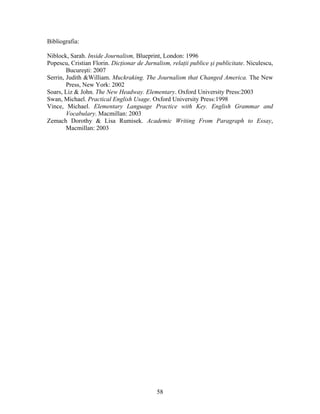 58
Bibliografia:
Niblock, Sarah. Inside Journalism, Blueprint, London: 1996
Popescu, Cristian Florin. Dicţionar de Jurnalism, relaţii publice şi publicitate. Niculescu,
Bucureşti: 2007
Serrin, Judith &William. Muckraking. The Journalism that Changed America. The New
Press, New York: 2002
Soars, Liz & John. The New Headway. Elementary. Oxford University Press:2003
Swan, Michael. Practical English Usage. Oxford University Press:1998
Vince, Michael. Elementary Language Practice with Key. English Grammar and
Vocabulary. Macmillan: 2003
Zemach Dorothy & Lisa Rumisek. Academic Writing From Paragraph to Essay,
Macmillan: 2003
 