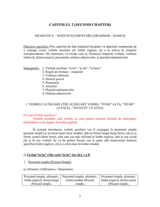 5
CAPITOLUL 2 (SECOND CHAPTER)
GRAMATICA – NOŢIUNI ELEMENTARE (GRAMMAR – BASICS)
Obiective specifice: Prin capitolul de faţă studentul începător va deprinde competenţa de
a conjuga corect verbele auxiliare ale limbii engleze, de a la utiliza în situaţiile
corespunzătoare. De asemenea, va învăţa cum se formează timpurile verbale, vorbirea
indirectă, diateza pasivă, pronumele, ordinea adjectivelor, şi pluralul substantivelor
Subcapitole: 1. Verbele auxiliare “to be”, “to do”, “to have”
2. Reguli de formare – timpurile
3. Vorbirea indirectă
4. Diateza pasivă
5. Pronumele
6. Articolul
7. Pluralul substantivelor
8. Ordinea adjectivelor
1. VERBELE AUXILIARE (THE AUXILIARY VERBS): “TO BE” (A FI), “TO DO”
(A FACE) , “TO HAVE” (A AVEA)
Ce sunt verbele auxiliare?
Verbele auxiliare sunt verbele cu care putem construi formele de interogativ
(întrebările) şi de negativ în limba engleză.
În această introducere verbele auxiliare vor fi conjugate la prezentul simplu
(present simple) şi la trecut (past tense simple), atât cu forma lungă (long form), cât şi cu
forma scurtă (short form), care este cea mai utilizată în limba engleza, atât în cea scrisă
cât şi în cea vorbită. Se va da pentru fiecare caz in parte atât transcrierea fonetică
specifică limbii engleze, cât şi o echivalare în limba română.
a) Verbul “to be” (The verb “to be” [tu: bi:] = a fi
1. Prezentul simplu (Present Simple)
a) Afirmativ (Affirmative / Statements)
Prezentul simplu, afirmativ,
limba engleză, forma lungă
(Present simple,
Prezentul simplu, afirmativ,
limba română (Present
simple,
Prezentul simplu, afirmativ,
limba engleză, forma scurta
(Present simple,
 