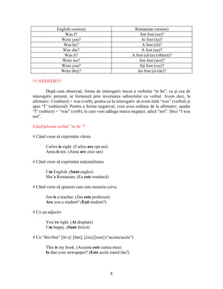 8
English version) Romanian version)
Was I? Am fost (eu)?
Were you? Ai fost (tu)?
Was he? A fost (el)?
Was she? A fost (ea)?
Was it? A fost (el/ea) (obiect)?
Were we? Am fost (noi)?
Were you? Aţi fost (voi)?
Were they? Au fost (ei/ele)?
!!! ATENŢIE!!!
După cum observaţi, forma de interogativ trecut a verbului “to be”, ca şi cea de
interogativ prezent, se formează prin inversarea subiectului cu verbul. Avem deci, la
afirmativ: I (subiect) + was (verb), pentru ca la interogativ să avem întâi “was” (verbul) şi
apoi “I” (subiectul). Pentru a forma negativul, vom avea ordinea de la afirmativ, aşadar
“I” (subiect) + “was” (verb), la care vom adăuga marca negaţiei, adică “not”. Deci “I was
not”.
Când folosim verbul “to be”?
# Când vrem să exprimăm vârsta
Carlos is eight. (Carlos are opt ani)
Anna is ten. (Anna are zece ani)
# Când vrem să exprimăm naţionalitatea
I’m English. (Sunt englez)
She’s Romanian. (Ea este româncă)
# Când vrem să spunem care este meseria cuiva.
Jim is a teacher. (Jim este professor)
Are you a student? (Eşti student?)
# Cu un adjectiv
You’re right. (Ai dreptate)
I’m happy. (Sunt fericit)
# Cu “this/that” [ði:s]/ [ðæt], [ziis]/[zeat] (“acesta/acela”)
This is my book. (Aceasta este cartea mea)
Is that your newspaper? (Este acela ziarul tău?)
 