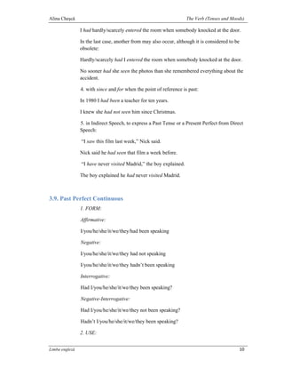 Alina Cheşcă                                                        The Verb (Tenses and Moods)

                I had hardly/scarcely entered the room when somebody knocked at the door.

                In the last case, another from may also occur, although it is considered to be
                obsolete:

                Hardly/scarcely had I entered the room when somebody knocked at the door.

                No sooner had she seen the photos than she remembered everything about the
                accident.

                4. with since and for when the point of reference is past:

                In 1980 I had been a teacher for ten years.

                I knew she had not seen him since Christmas.

                5. in Indirect Speech, to express a Past Tense or a Present Perfect from Direct
                Speech:

                “I saw this film last week,” Nick said.

                Nick said he had seen that film a week before.

                “I have never visited Madrid,” the boy explained.

                The boy explained he had never visited Madrid.



3.9. Past Perfect Continuous
                1. FORM:

                Affirmative:

                I/you/he/she/it/we/they/had been speaking

                Negative:

                I/you/he/she/it/we/they had not speaking

                I/you/he/she/it/we/they hadn’t been speaking

                Interrogative:

                Had I/you/he/she/it/we/they been speaking?

                Negative-Interrogative:

                Had I/you/he/she/it/we/they not been speaking?

                Hadn’t I/you/he/she/it/we/they been speaking?

                2. USE:


Limba engleză                                                                                    10
 
